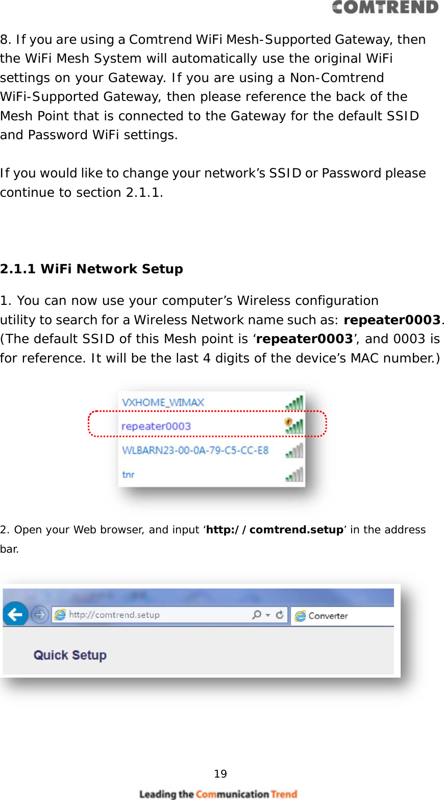     19  8. If you are using a Comtrend WiFi Mesh-Supported Gateway, then the WiFi Mesh System will automatically use the original WiFi settings on your Gateway. If you are using a Non-Comtrend WiFi-Supported Gateway, then please reference the back of the Mesh Point that is connected to the Gateway for the default SSID and Password WiFi settings.  If you would like to change your network’s SSID or Password please continue to section 2.1.1.    2.1.1 WiFi Network Setup 1. You can now use your computer’s Wireless configuration utility to search for a Wireless Network name such as: repeater0003. (The default SSID of this Mesh point is ‘repeater0003’, and 0003 is for reference. It will be the last 4 digits of the device’s MAC number.)         2. Open your Web browser, and input ‘http://comtrend.setup’ in the address bar.         