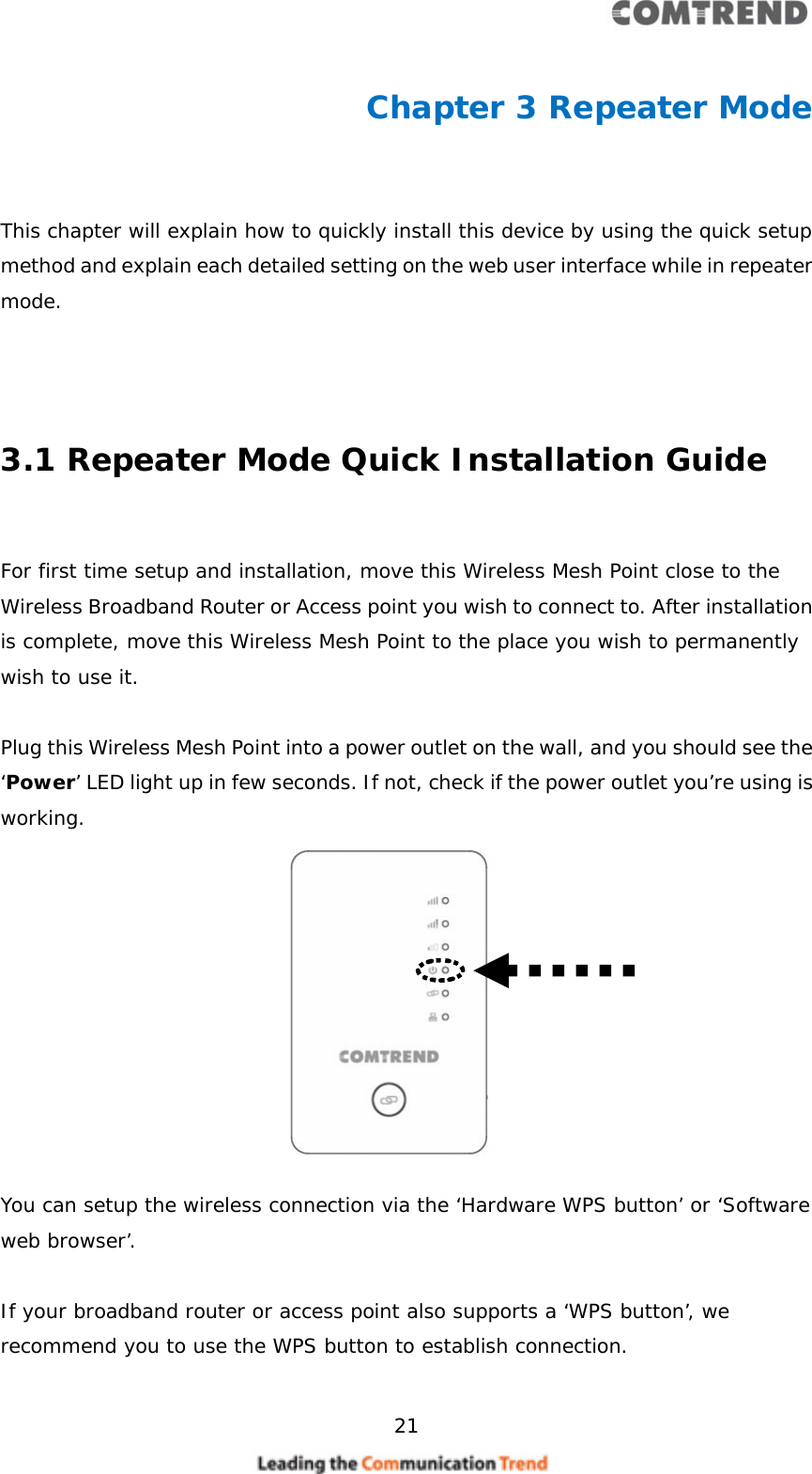     21  Chapter 3 Repeater Mode  This chapter will explain how to quickly install this device by using the quick setup method and explain each detailed setting on the web user interface while in repeater mode.    3.1 Repeater Mode Quick Installation Guide  For first time setup and installation, move this Wireless Mesh Point close to the Wireless Broadband Router or Access point you wish to connect to. After installation is complete, move this Wireless Mesh Point to the place you wish to permanently wish to use it.  Plug this Wireless Mesh Point into a power outlet on the wall, and you should see the ‘Power’ LED light up in few seconds. If not, check if the power outlet you’re using is working.           You can setup the wireless connection via the ‘Hardware WPS button’ or ‘Software web browser’.  If your broadband router or access point also supports a ‘WPS button’, we recommend you to use the WPS button to establish connection.   
