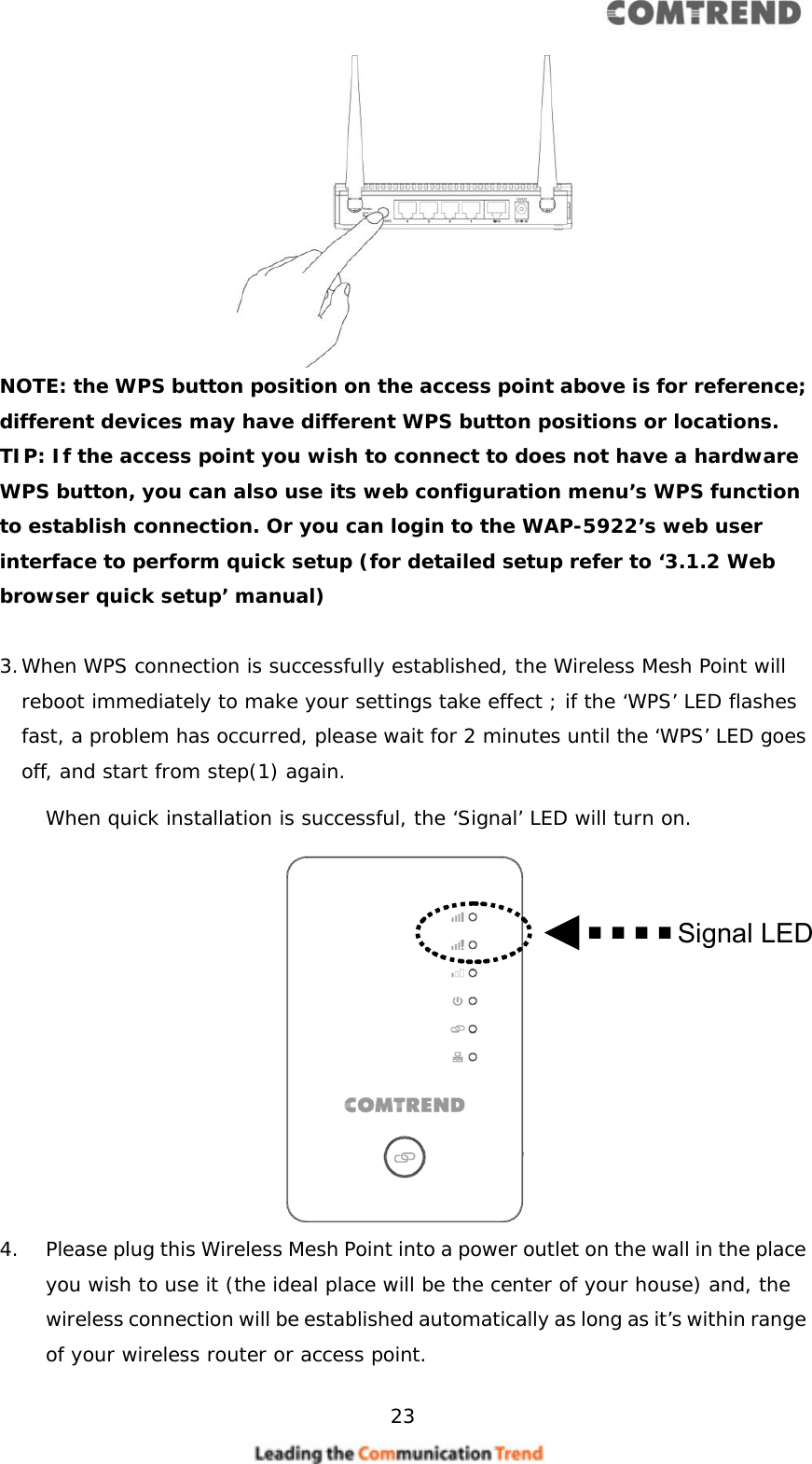     23   NOTE: the WPS button position on the access point above is for reference; different devices may have different WPS button positions or locations. TIP: If the access point you wish to connect to does not have a hardware WPS button, you can also use its web configuration menu’s WPS function to establish connection. Or you can login to the WAP-5922’s web user interface to perform quick setup (for detailed setup refer to ‘3.1.2 Web browser quick setup’ manual)  3. When WPS connection is successfully established, the Wireless Mesh Point will reboot immediately to make your settings take effect ; if the ‘WPS’ LED flashes fast, a problem has occurred, please wait for 2 minutes until the ‘WPS’ LED goes off, and start from step(1) again. When quick installation is successful, the ‘Signal’ LED will turn on.  4. Please plug this Wireless Mesh Point into a power outlet on the wall in the place you wish to use it (the ideal place will be the center of your house) and, the wireless connection will be established automatically as long as it’s within range of your wireless router or access point. Signal LED