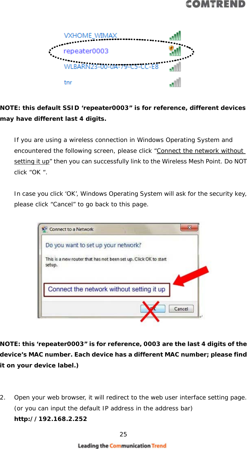    25     NOTE: this default SSID ‘repeater0003” is for reference, different devices may have different last 4 digits.  If you are using a wireless connection in Windows Operating System and encountered the following screen, please click “Connect the network without setting it up” then you can successfully link to the Wireless Mesh Point. Do NOT click “OK “.   In case you click ‘OK’, Windows Operating System will ask for the security key, please click “Cancel” to go back to this page.    NOTE: this ‘repeater0003” is for reference, 0003 are the last 4 digits of the device’s MAC number. Each device has a different MAC number; please find it on your device label.)    2. Open your web browser, it will redirect to the web user interface setting page. (or you can input the default IP address in the address bar) http://192.168.2.252 