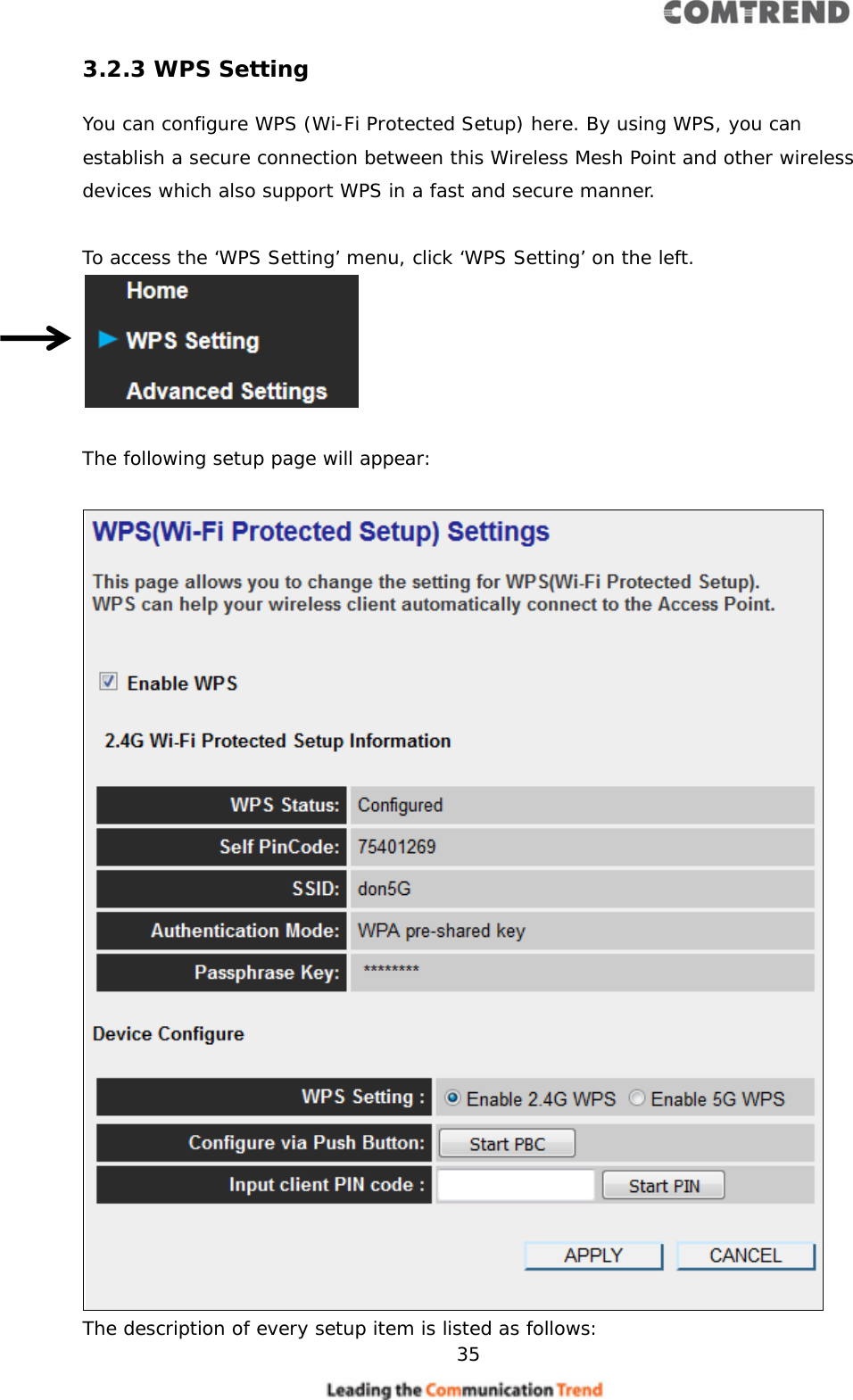     35  3.2.3 WPS Setting You can configure WPS (Wi-Fi Protected Setup) here. By using WPS, you can establish a secure connection between this Wireless Mesh Point and other wireless devices which also support WPS in a fast and secure manner.  To access the ‘WPS Setting’ menu, click ‘WPS Setting’ on the left.   The following setup page will appear:   The description of every setup item is listed as follows: 