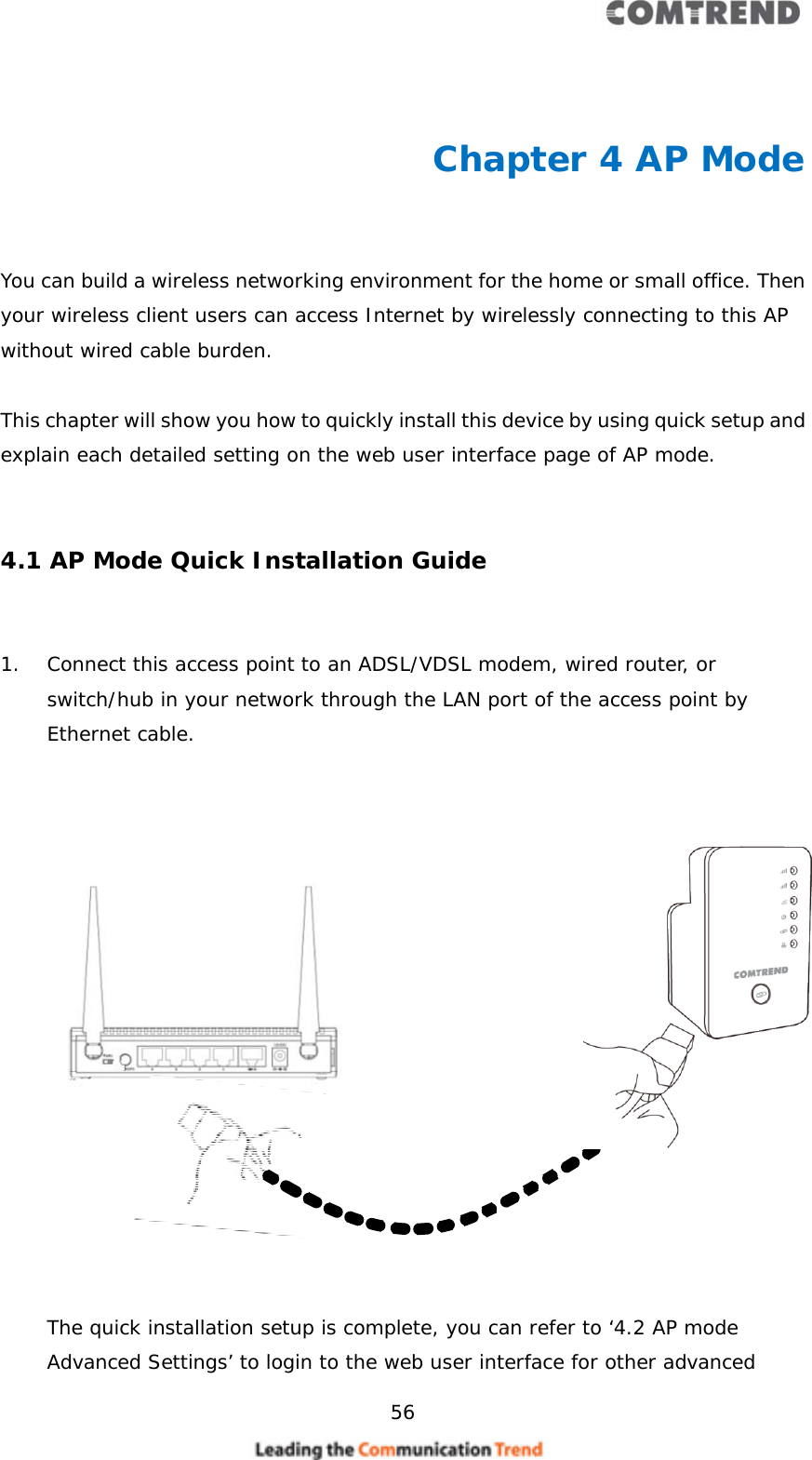     56   Chapter 4 AP Mode  You can build a wireless networking environment for the home or small office. Then your wireless client users can access Internet by wirelessly connecting to this AP without wired cable burden.   This chapter will show you how to quickly install this device by using quick setup and explain each detailed setting on the web user interface page of AP mode.   4.1 AP Mode Quick Installation Guide  1. Connect this access point to an ADSL/VDSL modem, wired router, or switch/hub in your network through the LAN port of the access point by Ethernet cable.                      The quick installation setup is complete, you can refer to ‘4.2 AP mode Advanced Settings’ to login to the web user interface for other advanced 