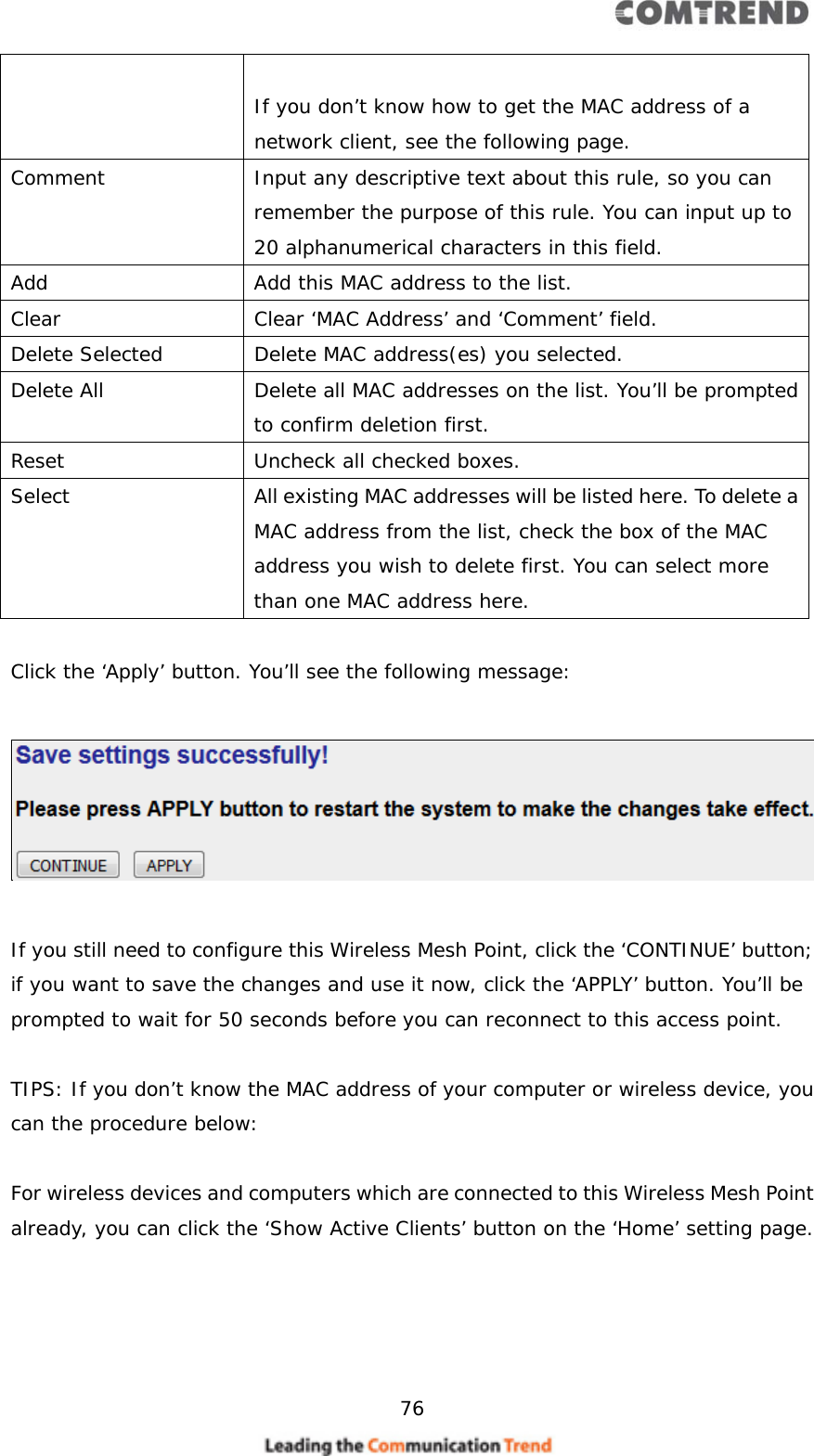     76   If you don’t know how to get the MAC address of a network client, see the following page. Comment  Input any descriptive text about this rule, so you can remember the purpose of this rule. You can input up to 20 alphanumerical characters in this field. Add  Add this MAC address to the list. Clear Clear ‘MAC Address’ and ‘Comment’ field. Delete Selected  Delete MAC address(es) you selected. Delete All  Delete all MAC addresses on the list. You’ll be prompted to confirm deletion first. Reset  Uncheck all checked boxes. Select  All existing MAC addresses will be listed here. To delete a MAC address from the list, check the box of the MAC address you wish to delete first. You can select more than one MAC address here.  Click the ‘Apply’ button. You’ll see the following message:   If you still need to configure this Wireless Mesh Point, click the ‘CONTINUE’ button; if you want to save the changes and use it now, click the ‘APPLY’ button. You’ll be prompted to wait for 50 seconds before you can reconnect to this access point.  TIPS: If you don’t know the MAC address of your computer or wireless device, you can the procedure below:  For wireless devices and computers which are connected to this Wireless Mesh Point already, you can click the ‘Show Active Clients’ button on the ‘Home’ setting page.  