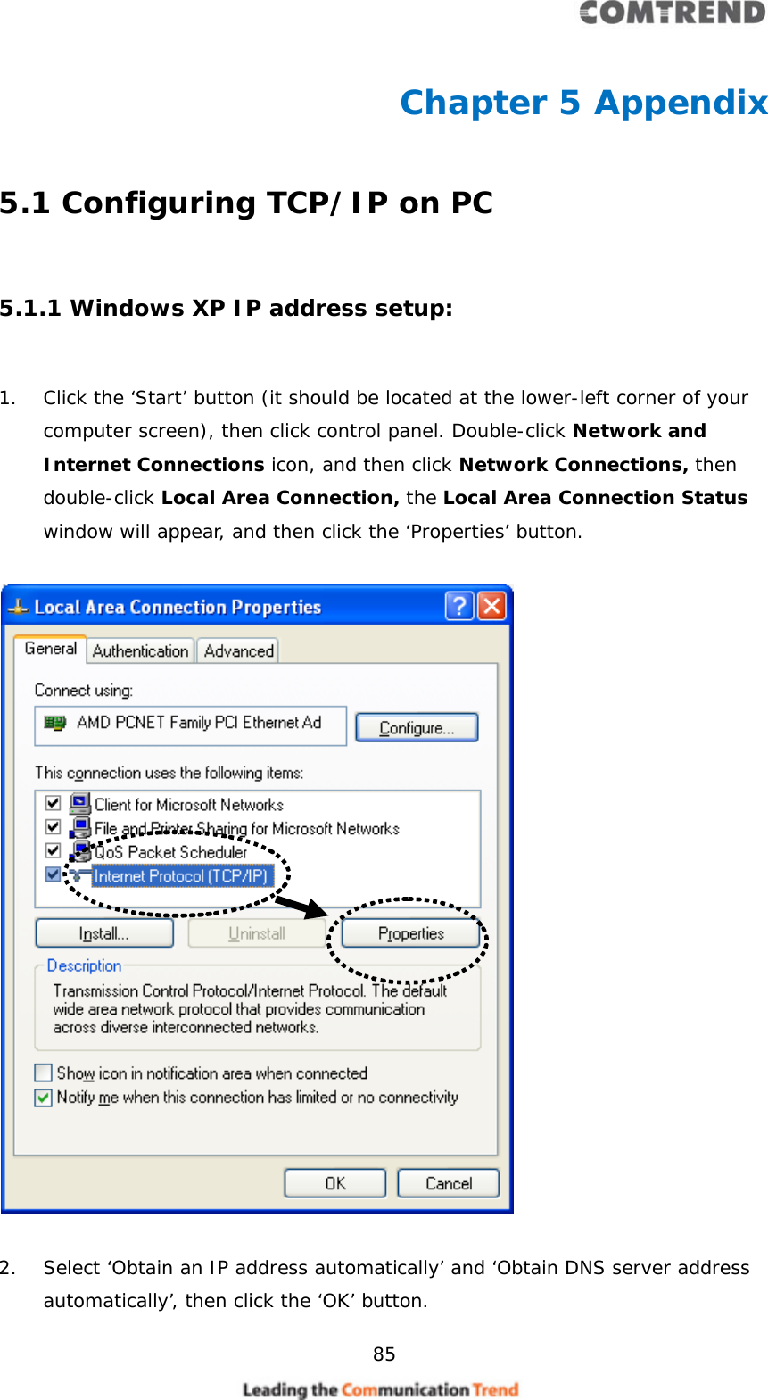     85  Chapter 5 Appendix 5.1 Configuring TCP/IP on PC  5.1.1 Windows XP IP address setup:  1. Click the ‘Start’ button (it should be located at the lower-left corner of your computer screen), then click control panel. Double-click Network and Internet Connections icon, and then click Network Connections, then double-click Local Area Connection, the Local Area Connection Status window will appear, and then click the ‘Properties’ button.    2. Select ‘Obtain an IP address automatically’ and ‘Obtain DNS server address automatically’, then click the ‘OK’ button. 