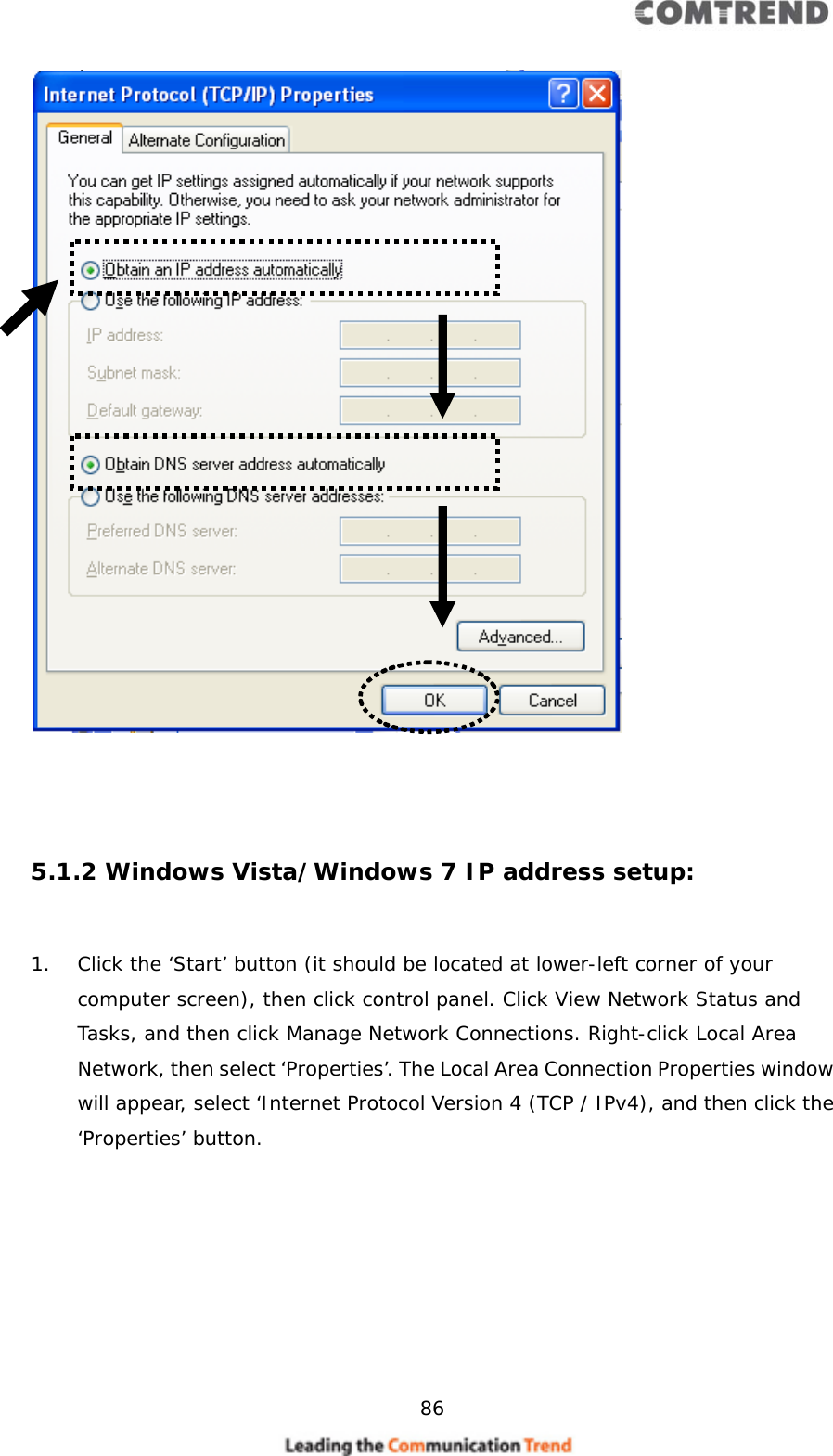     86      5.1.2 Windows Vista/Windows 7 IP address setup:  1. Click the ‘Start’ button (it should be located at lower-left corner of your computer screen), then click control panel. Click View Network Status and Tasks, and then click Manage Network Connections. Right-click Local Area Network, then select ‘Properties’. The Local Area Connection Properties window will appear, select ‘Internet Protocol Version 4 (TCP / IPv4), and then click the ‘Properties’ button.  