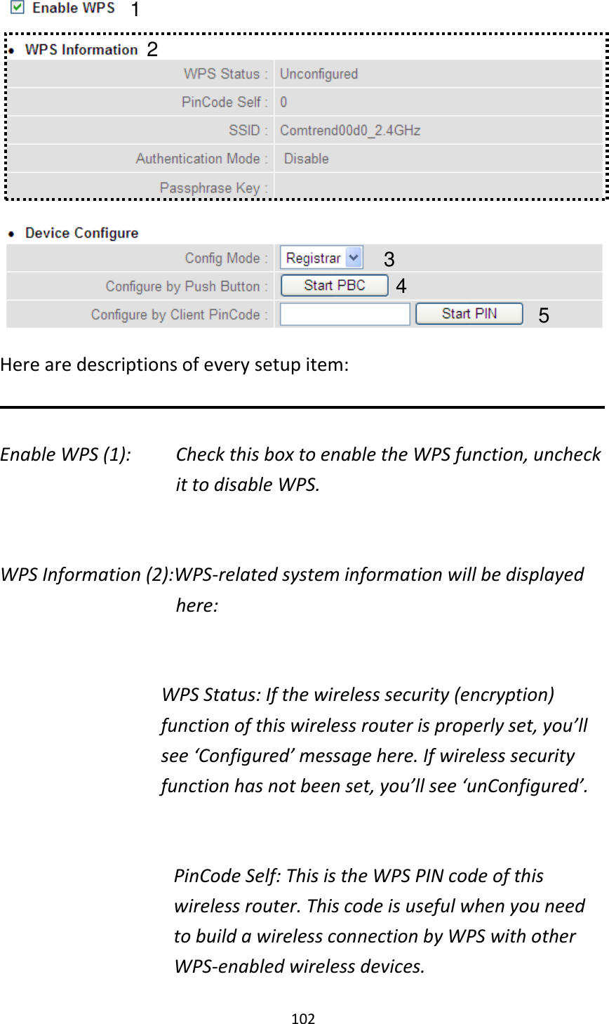 102  Here are descriptions of every setup item:  Enable WPS (1):  Check this box to enable the WPS function, uncheck it to disable WPS.  WPS Information (2):WPS-related system information will be displayed here:  WPS Status: If the wireless security (encryption) function of this wireless router is properly set, you’ll see ‘Configured’ message here. If wireless security function has not been set, you’ll see ‘unConfigured’.  PinCode Self: This is the WPS PIN code of this wireless router. This code is useful when you need to build a wireless connection by WPS with other WPS-enabled wireless devices. 1 3 4 2 5 