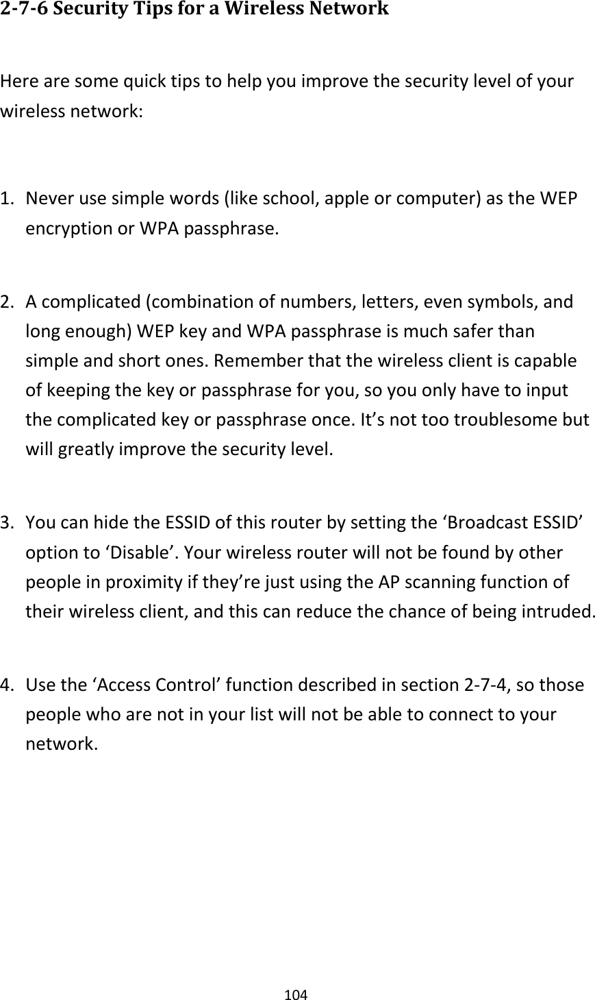 104 2-7-6 Security Tips for a Wireless Network  Here are some quick tips to help you improve the security level of your wireless network:  1. Never use simple words (like school, apple or computer) as the WEP encryption or WPA passphrase.  2. A complicated (combination of numbers, letters, even symbols, and long enough) WEP key and WPA passphrase is much safer than simple and short ones. Remember that the wireless client is capable of keeping the key or passphrase for you, so you only have to input the complicated key or passphrase once. It’s not too troublesome but will greatly improve the security level.  3. You can hide the ESSID of this router by setting the ‘Broadcast ESSID’ option to ‘Disable’. Your wireless router will not be found by other people in proximity if they’re just using the AP scanning function of their wireless client, and this can reduce the chance of being intruded.  4. Use the ‘Access Control’ function described in section 2-7-4, so those people who are not in your list will not be able to connect to your network. 