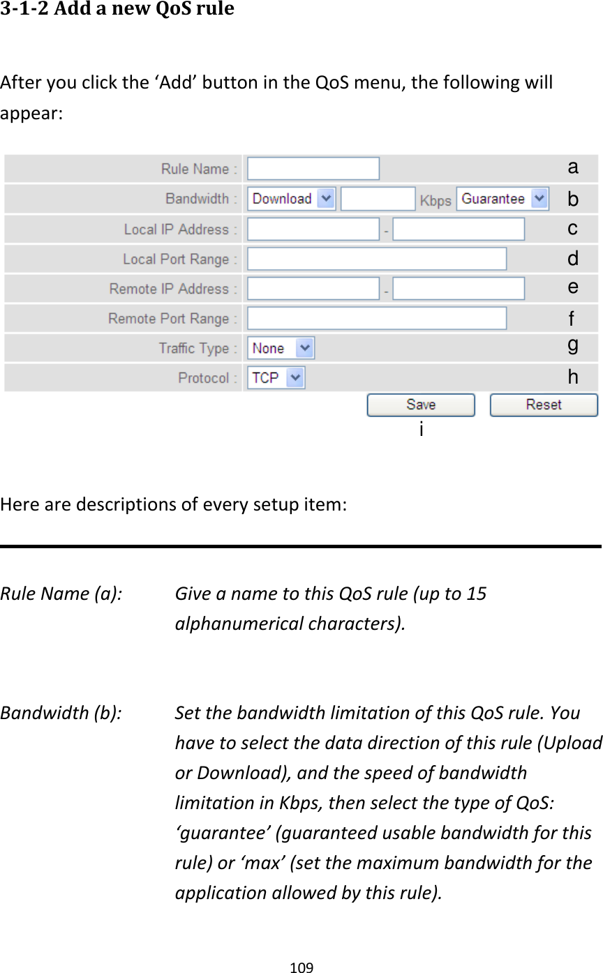 109  3-1-2 Add a new QoS rule  After you click the ‘Add’ button in the QoS menu, the following will appear:   Here are descriptions of every setup item:  Rule Name (a):    Give a name to this QoS rule (up to 15 alphanumerical characters).  Bandwidth (b):    Set the bandwidth limitation of this QoS rule. You have to select the data direction of this rule (Upload or Download), and the speed of bandwidth limitation in Kbps, then select the type of QoS: ‘guarantee’ (guaranteed usable bandwidth for this rule) or ‘max’ (set the maximum bandwidth for the application allowed by this rule).  a b c d e f g h i 