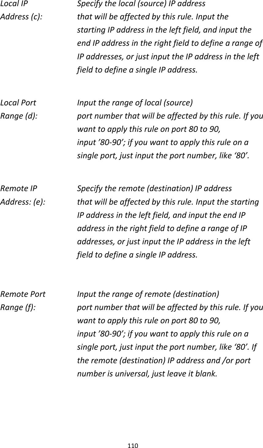 110 Local IP        Specify the local (source) IP address Address (c):      that will be affected by this rule. Input the starting IP address in the left field, and input the end IP address in the right field to define a range of IP addresses, or just input the IP address in the left field to define a single IP address.  Local Port        Input the range of local (source) Range (d):    port number that will be affected by this rule. If you want to apply this rule on port 80 to 90, input ’80-90’; if you want to apply this rule on a single port, just input the port number, like ‘80’.  Remote IP        Specify the remote (destination) IP address Address: (e):    that will be affected by this rule. Input the starting IP address in the left field, and input the end IP address in the right field to define a range of IP addresses, or just input the IP address in the left field to define a single IP address.  Remote Port      Input the range of remote (destination) Range (f):  port number that will be affected by this rule. If you want to apply this rule on port 80 to 90, input ’80-90’; if you want to apply this rule on a single port, just input the port number, like ‘80’. If the remote (destination) IP address and /or port number is universal, just leave it blank.    