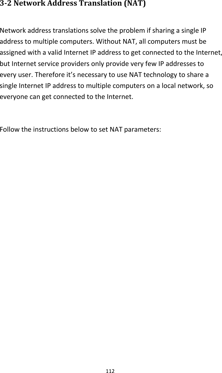 112 3-2 Network Address Translation (NAT)  Network address translations solve the problem if sharing a single IP address to multiple computers. Without NAT, all computers must be assigned with a valid Internet IP address to get connected to the Internet, but Internet service providers only provide very few IP addresses to every user. Therefore it’s necessary to use NAT technology to share a single Internet IP address to multiple computers on a local network, so everyone can get connected to the Internet.    Follow the instructions below to set NAT parameters:   