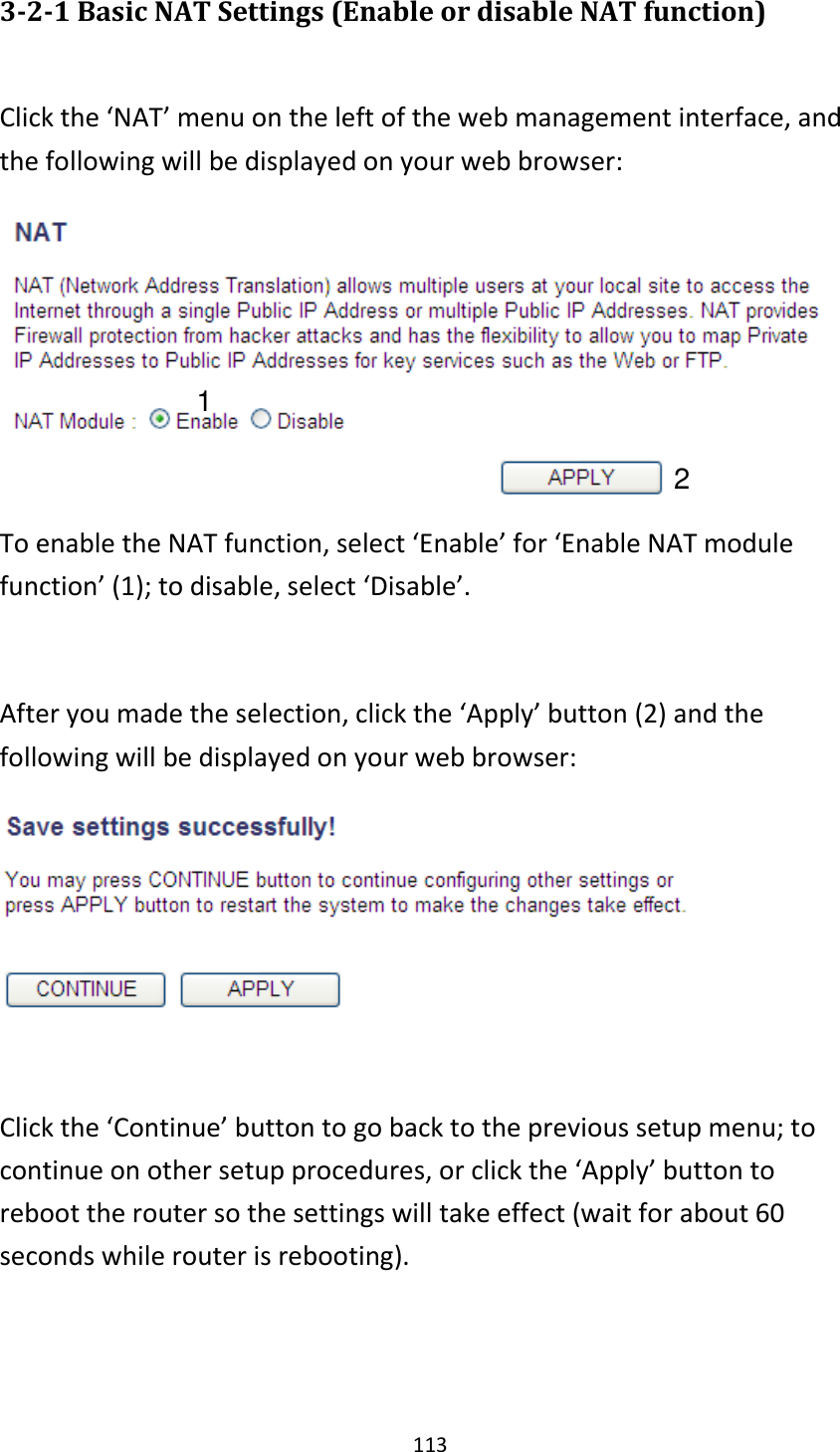 113 3-2-1 Basic NAT Settings (Enable or disable NAT function)  Click the ‘NAT’ menu on the left of the web management interface, and the following will be displayed on your web browser:  To enable the NAT function, select ‘Enable’ for ‘Enable NAT module function’ (1); to disable, select ‘Disable’.  After you made the selection, click the ‘Apply’ button (2) and the following will be displayed on your web browser:   Click the ‘Continue’ button to go back to the previous setup menu; to continue on other setup procedures, or click the ‘Apply’ button to reboot the router so the settings will take effect (wait for about 60 seconds while router is rebooting).   1 2 