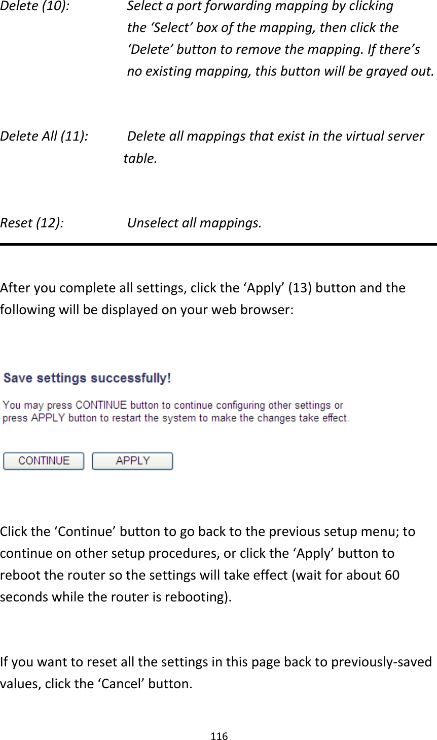 116 Delete (10):      Select a port forwarding mapping by clicking     the ‘Select’ box of the mapping, then click the ‘Delete’ button to remove the mapping. If there’s no existing mapping, this button will be grayed out.  Delete All (11):     Delete all mappings that exist in the virtual server table.  Reset (12):       Unselect all mappings.  After you complete all settings, click the ‘Apply’ (13) button and the following will be displayed on your web browser:    Click the ‘Continue’ button to go back to the previous setup menu; to continue on other setup procedures, or click the ‘Apply’ button to reboot the router so the settings will take effect (wait for about 60 seconds while the router is rebooting).  If you want to reset all the settings in this page back to previously-saved values, click the ‘Cancel’ button.  