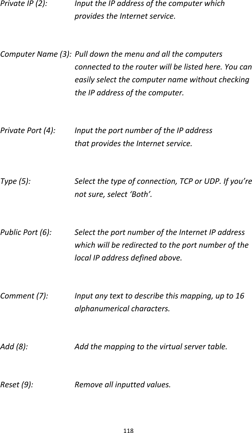 118 Private IP (2):      Input the IP address of the computer which           provides the Internet service.  Computer Name (3):  Pull down the menu and all the computers connected to the router will be listed here. You can easily select the computer name without checking the IP address of the computer.  Private Port (4):    Input the port number of the IP address           that provides the Internet service.  Type (5):    Select the type of connection, TCP or UDP. If you’re not sure, select ‘Both’.  Public Port (6):    Select the port number of the Internet IP address which will be redirected to the port number of the local IP address defined above.  Comment (7):    Input any text to describe this mapping, up to 16 alphanumerical characters.  Add (8):        Add the mapping to the virtual server table.  Reset (9):      Remove all inputted values.  