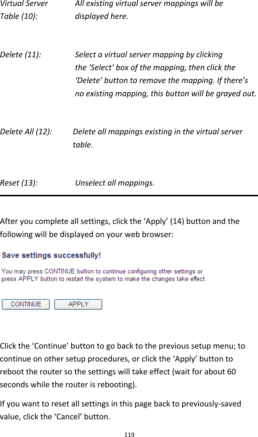 119 Virtual Server      All existing virtual server mappings will be Table (10):       displayed here.  Delete (11):      Select a virtual server mapping by clicking     the ‘Select’ box of the mapping, then click the ‘Delete’ button to remove the mapping. If there’s no existing mapping, this button will be grayed out.  Delete All (12):    Delete all mappings existing in the virtual server     table.  Reset (13):       Unselect all mappings.  After you complete all settings, click the ‘Apply’ (14) button and the following will be displayed on your web browser:   Click the ‘Continue’ button to go back to the previous setup menu; to continue on other setup procedures, or click the ‘Apply’ button to reboot the router so the settings will take effect (wait for about 60 seconds while the router is rebooting). If you want to reset all settings in this page back to previously-saved value, click the ‘Cancel’ button. 