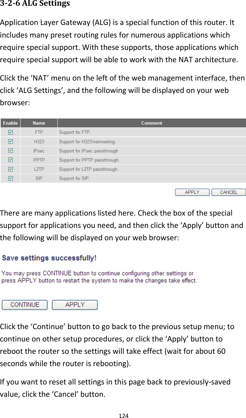124 3-2-6 ALG Settings Application Layer Gateway (ALG) is a special function of this router. It includes many preset routing rules for numerous applications which require special support. With these supports, those applications which require special support will be able to work with the NAT architecture. Click the ‘NAT’ menu on the left of the web management interface, then click ‘ALG Settings’, and the following will be displayed on your web browser:  There are many applications listed here. Check the box of the special support for applications you need, and then click the ‘Apply’ button and the following will be displayed on your web browser:  Click the ‘Continue’ button to go back to the previous setup menu; to continue on other setup procedures, or click the ‘Apply’ button to reboot the router so the settings will take effect (wait for about 60 seconds while the router is rebooting). If you want to reset all settings in this page back to previously-saved value, click the ‘Cancel’ button. 