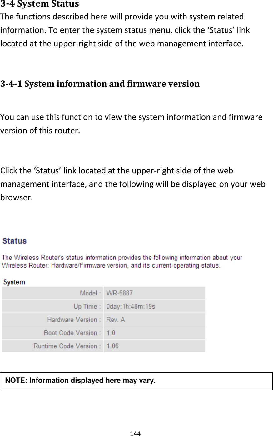 144  3-4 System Status The functions described here will provide you with system related information. To enter the system status menu, click the ‘Status’ link located at the upper-right side of the web management interface.  3-4-1 System information and firmware version  You can use this function to view the system information and firmware version of this router.  Click the ‘Status’ link located at the upper-right side of the web management interface, and the following will be displayed on your web browser.      NOTE: Information displayed here may vary. 