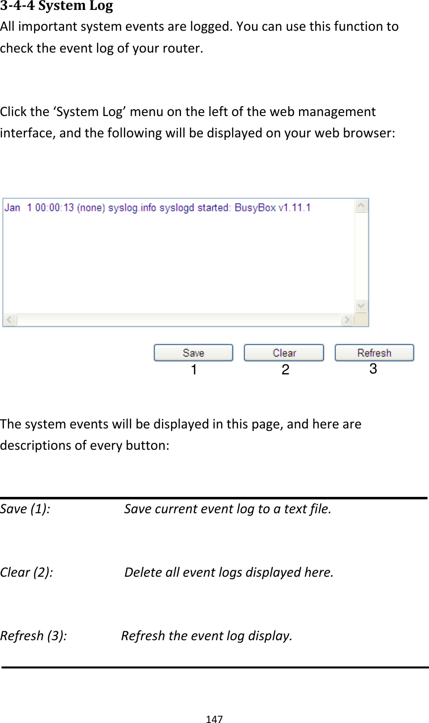147 3-4-4 System Log All important system events are logged. You can use this function to check the event log of your router.  Click the ‘System Log’ menu on the left of the web management interface, and the following will be displayed on your web browser:    The system events will be displayed in this page, and here are descriptions of every button:  Save (1):        Save current event log to a text file.  Clear (2):        Delete all event logs displayed here.  Refresh (3):        Refresh the event log display.   1 2 3 