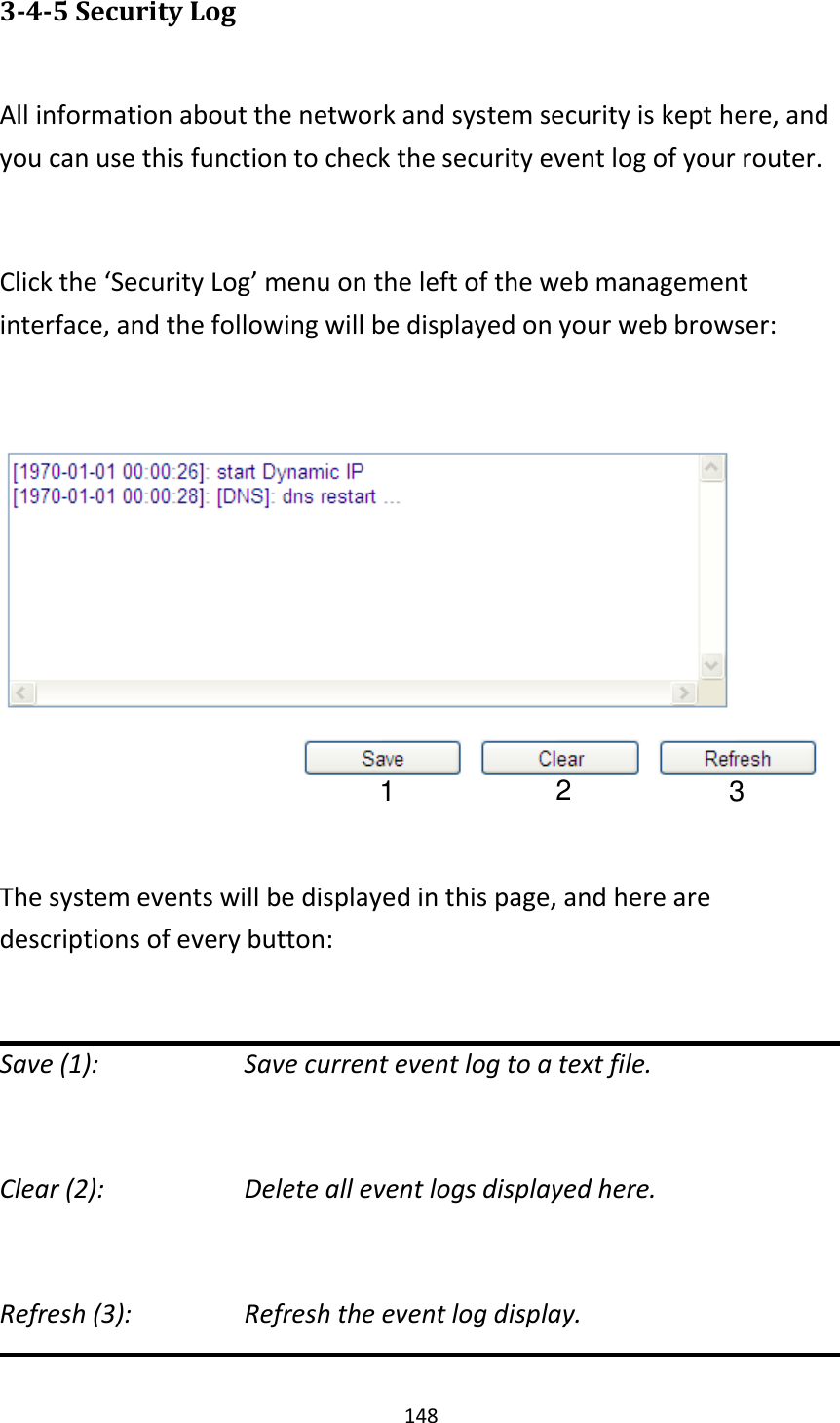 148 3-4-5 Security Log  All information about the network and system security is kept here, and you can use this function to check the security event log of your router.  Click the ‘Security Log’ menu on the left of the web management interface, and the following will be displayed on your web browser:    The system events will be displayed in this page, and here are descriptions of every button:  Save (1):        Save current event log to a text file.  Clear (2):        Delete all event logs displayed here.  Refresh (3):         Refresh the event log display.  1 2 3 