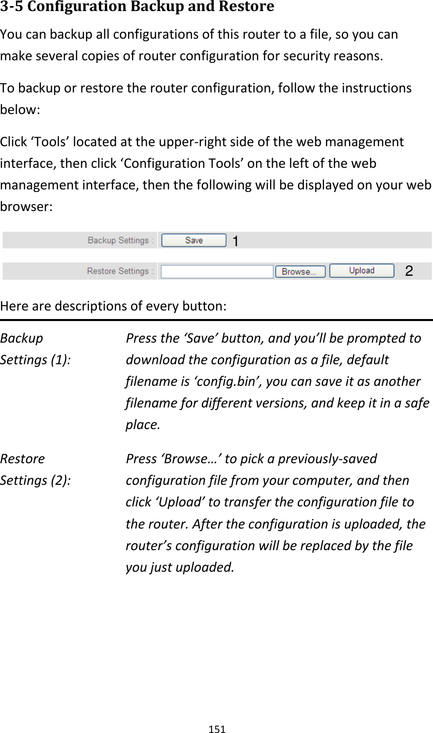 151 3-5 Configuration Backup and Restore You can backup all configurations of this router to a file, so you can make several copies of router configuration for security reasons. To backup or restore the router configuration, follow the instructions below: Click ‘Tools’ located at the upper-right side of the web management interface, then click ‘Configuration Tools’ on the left of the web management interface, then the following will be displayed on your web browser:  Here are descriptions of every button: Backup        Press the ‘Save’ button, and you’ll be prompted to Settings (1):     download the configuration as a file, default filename is ‘config.bin’, you can save it as another filename for different versions, and keep it in a safe place. Restore        Press ‘Browse…’ to pick a previously-saved Settings (2):     configuration file from your computer, and then click ‘Upload’ to transfer the configuration file to the router. After the configuration is uploaded, the router’s configuration will be replaced by the file you just uploaded.     1 2 