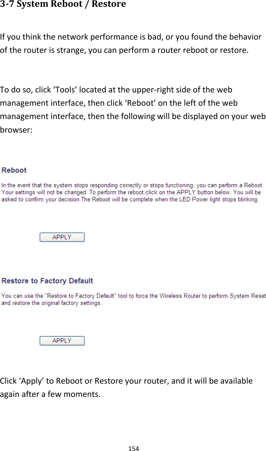 154 3-7 System Reboot / Restore  If you think the network performance is bad, or you found the behavior of the router is strange, you can perform a router reboot or restore.  To do so, click ‘Tools’ located at the upper-right side of the web management interface, then click ‘Reboot’ on the left of the web management interface, then the following will be displayed on your web browser:    Click ‘Apply’ to Reboot or Restore your router, and it will be available again after a few moments.  