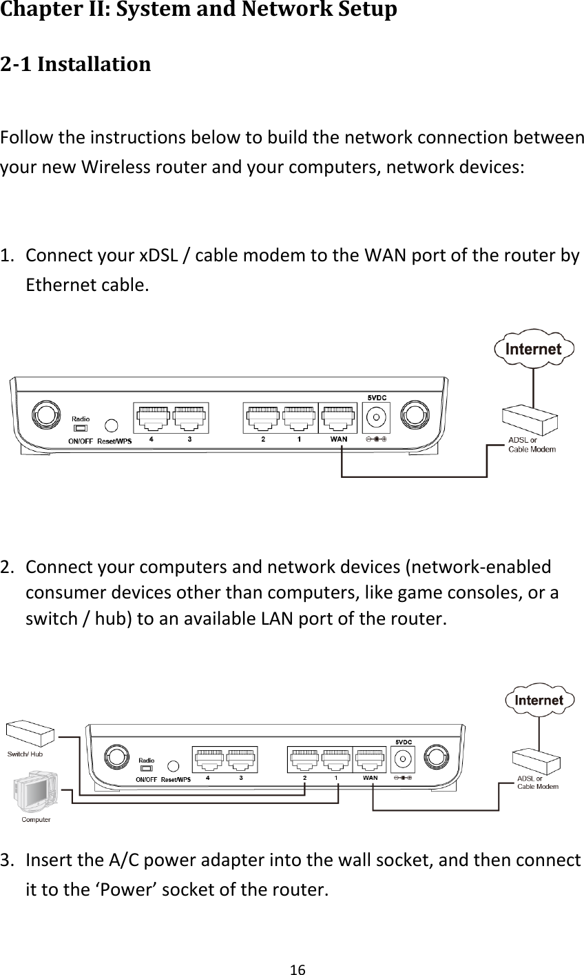 16 Chapter II: System and Network Setup 2-1 Installation  Follow the instructions below to build the network connection between your new Wireless router and your computers, network devices:  1. Connect your xDSL / cable modem to the WAN port of the router by Ethernet cable.     2. Connect your computers and network devices (network-enabled consumer devices other than computers, like game consoles, or a switch / hub) to an available LAN port of the router.   3. Insert the A/C power adapter into the wall socket, and then connect it to the ‘Power’ socket of the router. 