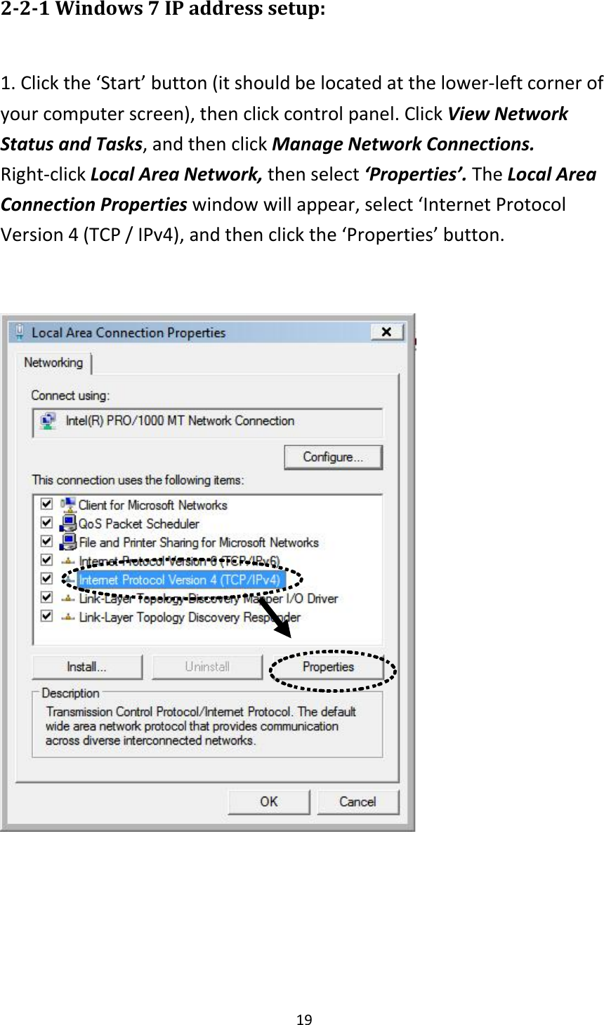 19 2-2-1 Windows 7 IP address setup:  1. Click the ‘Start’ button (it should be located at the lower-left corner of your computer screen), then click control panel. Click View Network Status and Tasks, and then click Manage Network Connections. Right-click Local Area Network, then select ‘Properties’. The Local Area Connection Properties window will appear, select ‘Internet Protocol Version 4 (TCP / IPv4), and then click the ‘Properties’ button.      