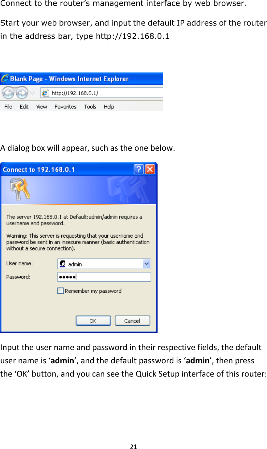 21 Connect to the router’s management interface by web browser. Start your web browser, and input the default IP address of the router in the address bar, type http://192.168.0.1    A dialog box will appear, such as the one below.    Input the user name and password in their respective fields, the default user name is ‘admin’, and the default password is ‘admin’, then press the ‘OK’ button, and you can see the Quick Setup interface of this router:  