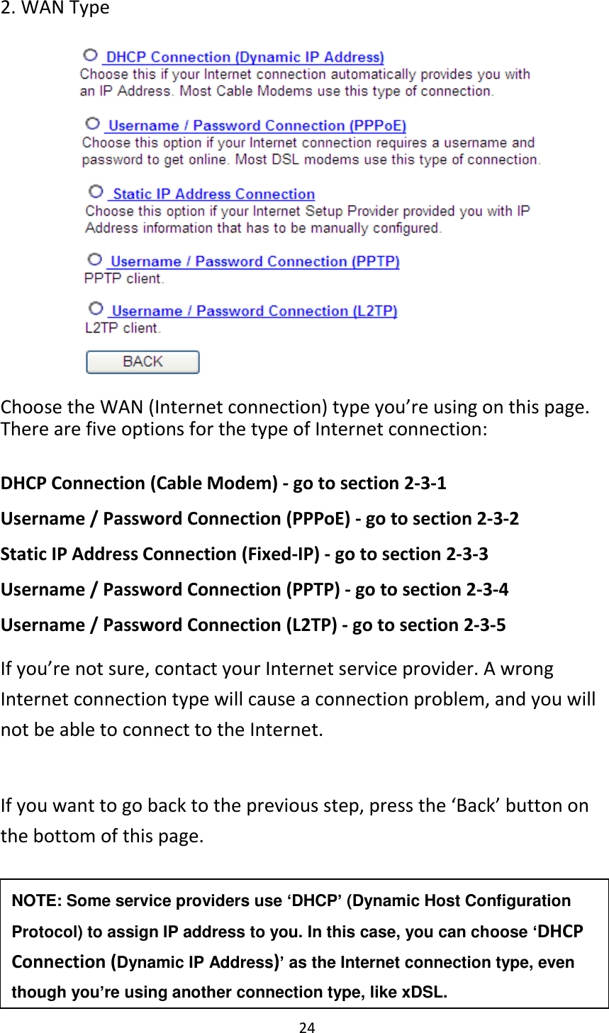 24 2. WAN Type          Choose the WAN (Internet connection) type you’re using on this page. There are five options for the type of Internet connection:  DHCP Connection (Cable Modem) - go to section 2-3-1 Username / Password Connection (PPPoE) - go to section 2-3-2 Static IP Address Connection (Fixed-IP) - go to section 2-3-3 Username / Password Connection (PPTP) - go to section 2-3-4 Username / Password Connection (L2TP) - go to section 2-3-5 If you’re not sure, contact your Internet service provider. A wrong Internet connection type will cause a connection problem, and you will not be able to connect to the Internet.  If you want to go back to the previous step, press the ‘Back’ button on the bottom of this page.   NOTE: Some service providers use ‘DHCP’ (Dynamic Host Configuration Protocol) to assign IP address to you. In this case, you can choose ‘DHCP Connection (Dynamic IP Address)’ as the Internet connection type, even though you’re using another connection type, like xDSL. 