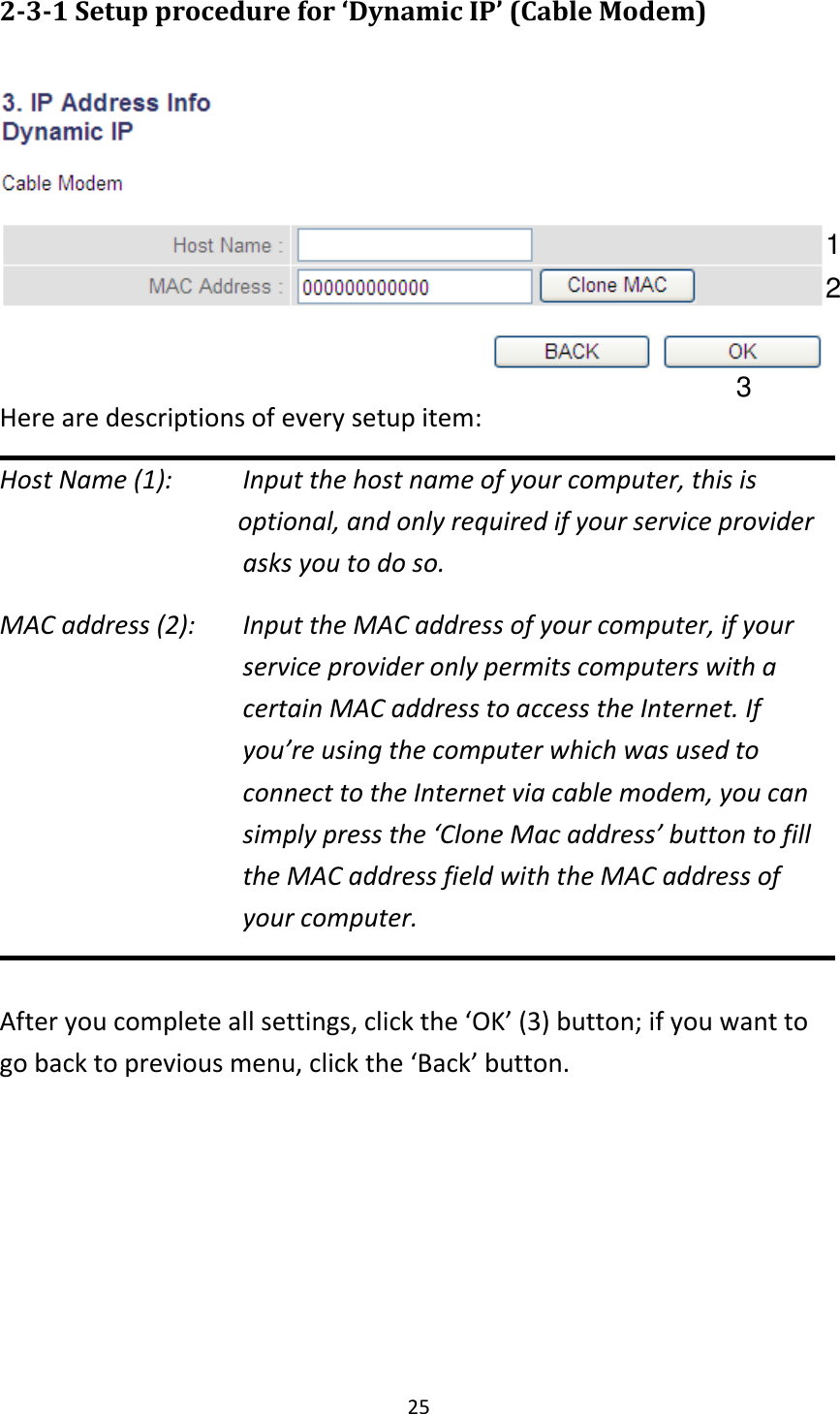25 2-3-1 Setup procedure for ‘Dynamic IP’ (Cable Modem)   Here are descriptions of every setup item: Host Name (1):     Input the host name of your computer, this is                         optional, and only required if your service provider             asks you to do so.   MAC address (2):    Input the MAC address of your computer, if your service provider only permits computers with a certain MAC address to access the Internet. If you’re using the computer which was used to connect to the Internet via cable modem, you can simply press the ‘Clone Mac address’ button to fill the MAC address field with the MAC address of your computer.  After you complete all settings, click the ‘OK’ (3) button; if you want to go back to previous menu, click the ‘Back’ button.   1 2 3 