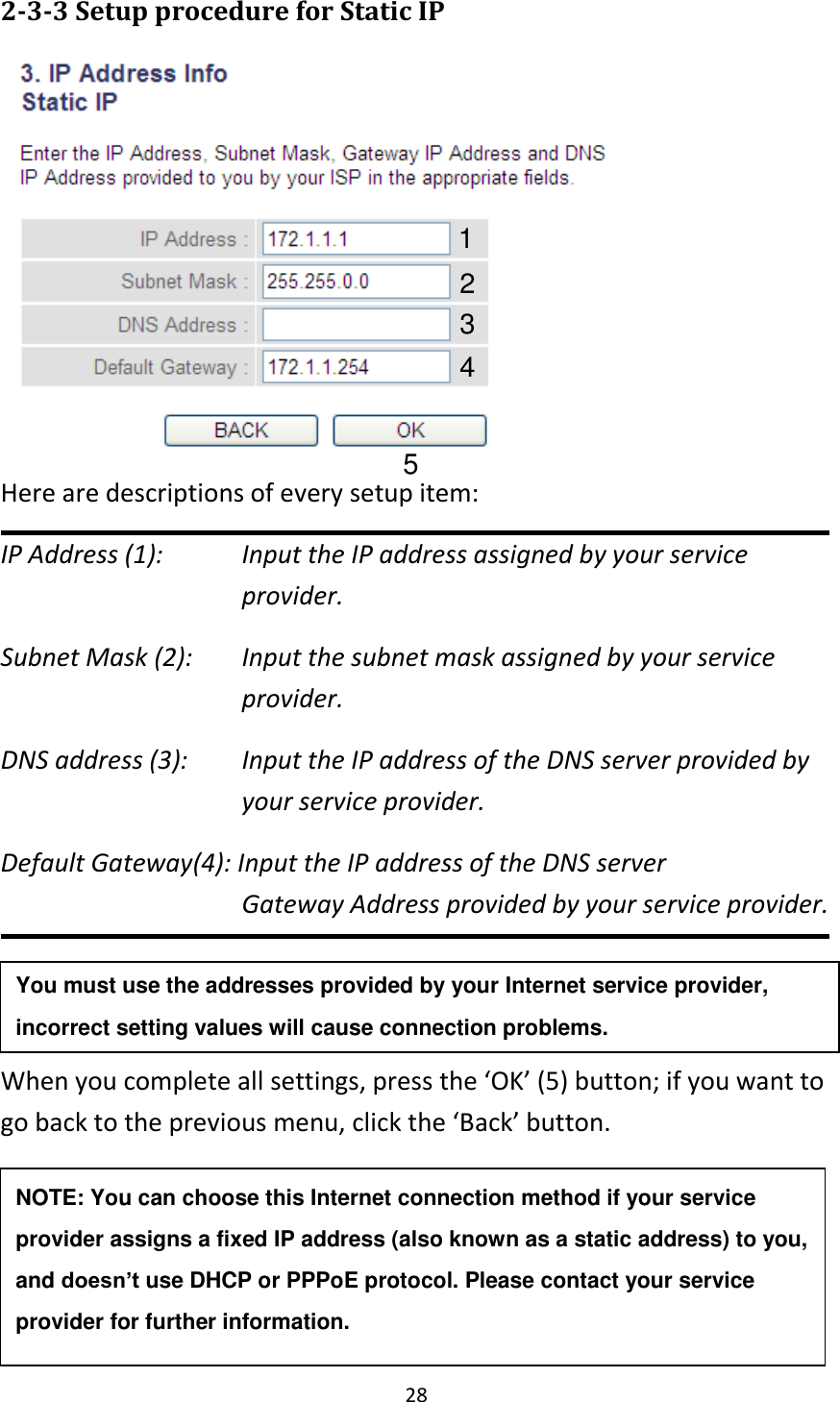 28 2-3-3 Setup procedure for Static IP    Here are descriptions of every setup item: IP Address (1):  Input the IP address assigned by your service provider. Subnet Mask (2):    Input the subnet mask assigned by your service provider.   DNS address (3):    Input the IP address of the DNS server provided by your service provider. Default Gateway(4): Input the IP address of the DNS server Gateway Address provided by your service provider.   When you complete all settings, press the ‘OK’ (5) button; if you want to go back to the previous menu, click the ‘Back’ button.    1 2 3 4 5 NOTE: You can choose this Internet connection method if your service provider assigns a fixed IP address (also known as a static address) to you, and doesn’t use DHCP or PPPoE protocol. Please contact your service provider for further information. You must use the addresses provided by your Internet service provider, incorrect setting values will cause connection problems.    