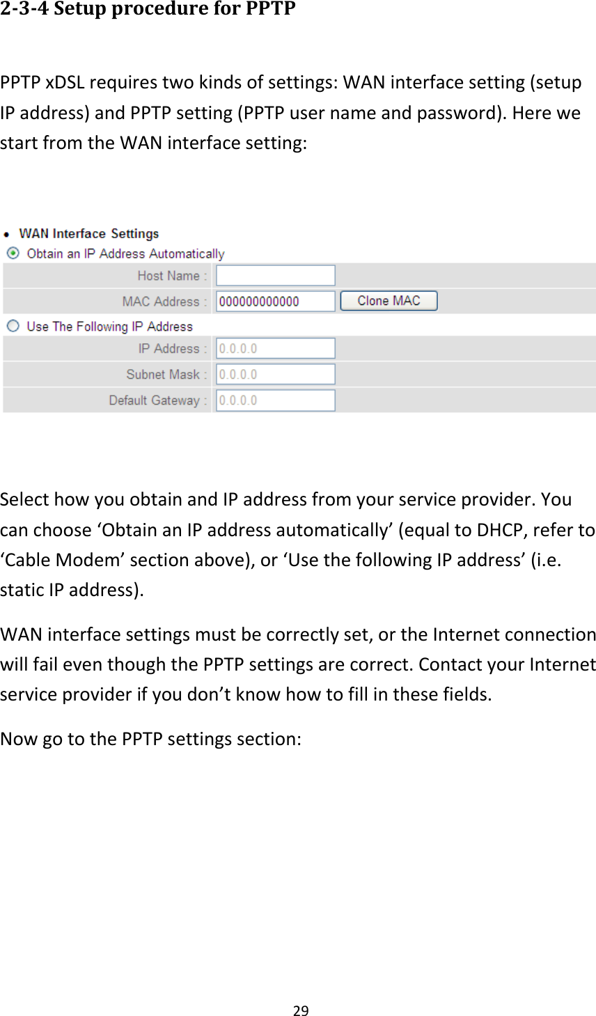 29 2-3-4 Setup procedure for PPTP  PPTP xDSL requires two kinds of settings: WAN interface setting (setup IP address) and PPTP setting (PPTP user name and password). Here we start from the WAN interface setting:    Select how you obtain and IP address from your service provider. You can choose ‘Obtain an IP address automatically’ (equal to DHCP, refer to ‘Cable Modem’ section above), or ‘Use the following IP address’ (i.e. static IP address).   WAN interface settings must be correctly set, or the Internet connection will fail even though the PPTP settings are correct. Contact your Internet service provider if you don’t know how to fill in these fields. Now go to the PPTP settings section:  