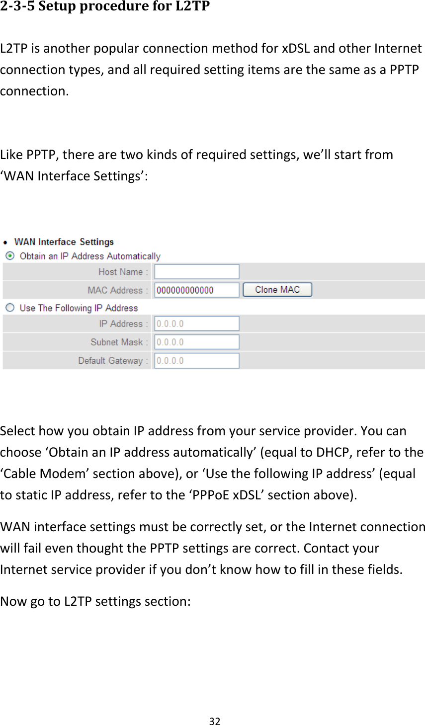 32 2-3-5 Setup procedure for L2TP  L2TP is another popular connection method for xDSL and other Internet connection types, and all required setting items are the same as a PPTP connection.  Like PPTP, there are two kinds of required settings, we’ll start from ‘WAN Interface Settings’:    Select how you obtain IP address from your service provider. You can choose ‘Obtain an IP address automatically’ (equal to DHCP, refer to the ‘Cable Modem’ section above), or ‘Use the following IP address’ (equal to static IP address, refer to the ‘PPPoE xDSL’ section above).   WAN interface settings must be correctly set, or the Internet connection will fail even thought the PPTP settings are correct. Contact your Internet service provider if you don’t know how to fill in these fields. Now go to L2TP settings section:  