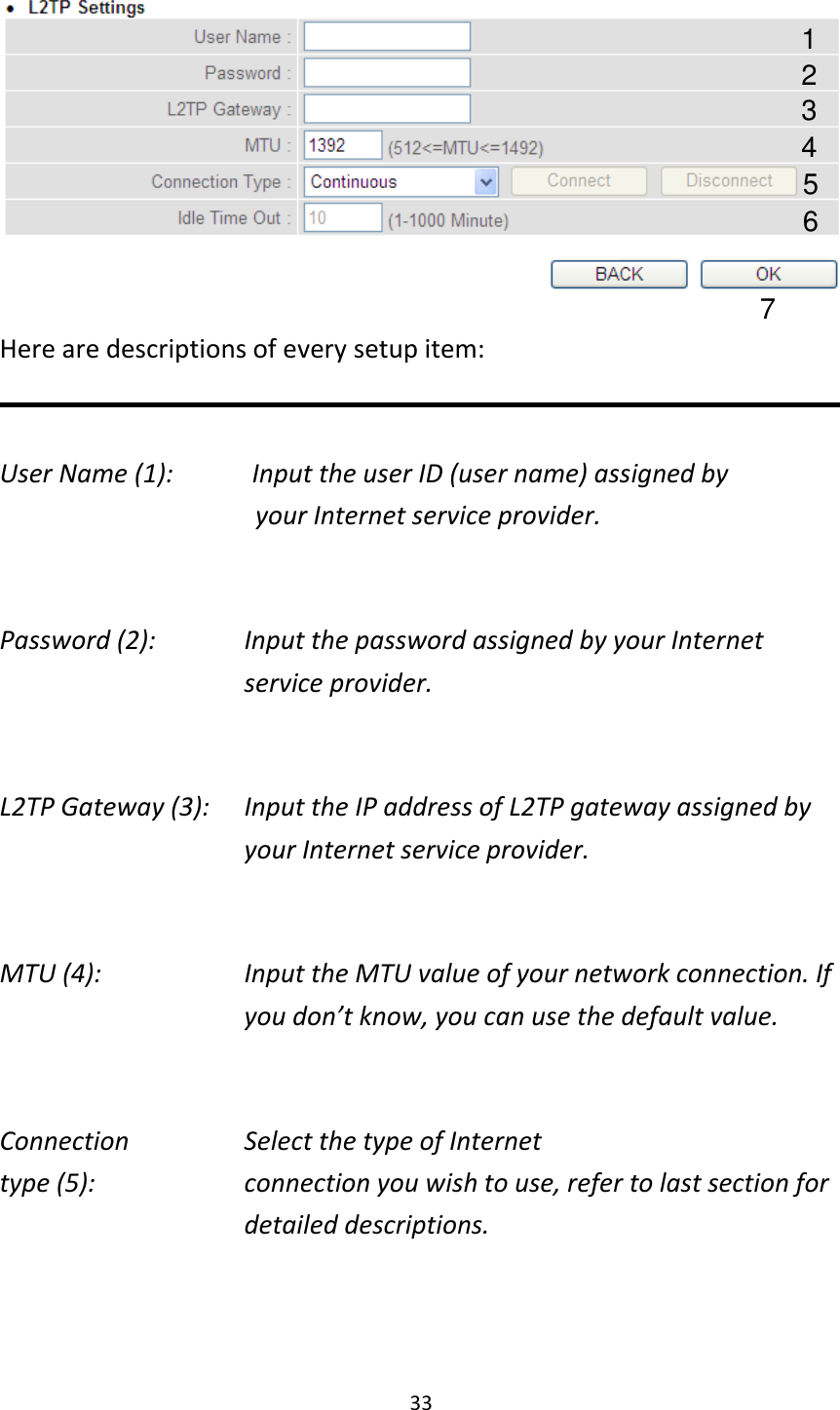 33  Here are descriptions of every setup item:  User Name (1):       Input the user ID (user name) assigned by                                             your Internet service provider.  Password (2):    Input the password assigned by your Internet service provider.  L2TP Gateway (3):    Input the IP address of L2TP gateway assigned by your Internet service provider.  MTU (4):    Input the MTU value of your network connection. If you don’t know, you can use the default value.  Connection       Select the type of Internet type (5):    connection you wish to use, refer to last section for detailed descriptions.   1 2 4 3 5 7 6 