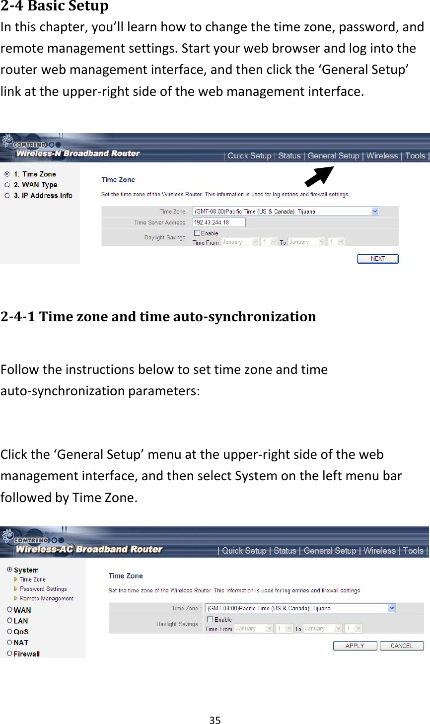 35 2-4 Basic Setup In this chapter, you’ll learn how to change the time zone, password, and remote management settings. Start your web browser and log into the router web management interface, and then click the ‘General Setup’ link at the upper-right side of the web management interface.    2-4-1 Time zone and time auto-synchronization  Follow the instructions below to set time zone and time auto-synchronization parameters:  Click the ‘General Setup’ menu at the upper-right side of the web management interface, and then select System on the left menu bar followed by Time Zone.   