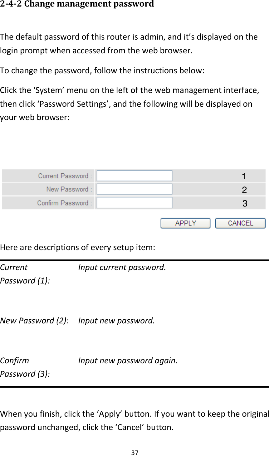 37 2-4-2 Change management password  The default password of this router is admin, and it’s displayed on the login prompt when accessed from the web browser.   To change the password, follow the instructions below: Click the ‘System’ menu on the left of the web management interface, then click ‘Password Settings’, and the following will be displayed on your web browser:    Here are descriptions of every setup item: Current        Input current password. Password (1):    New Password (2):    Input new password.  Confirm        Input new password again. Password (3):    When you finish, click the ‘Apply’ button. If you want to keep the original password unchanged, click the ‘Cancel’ button. 2 3 11 11 