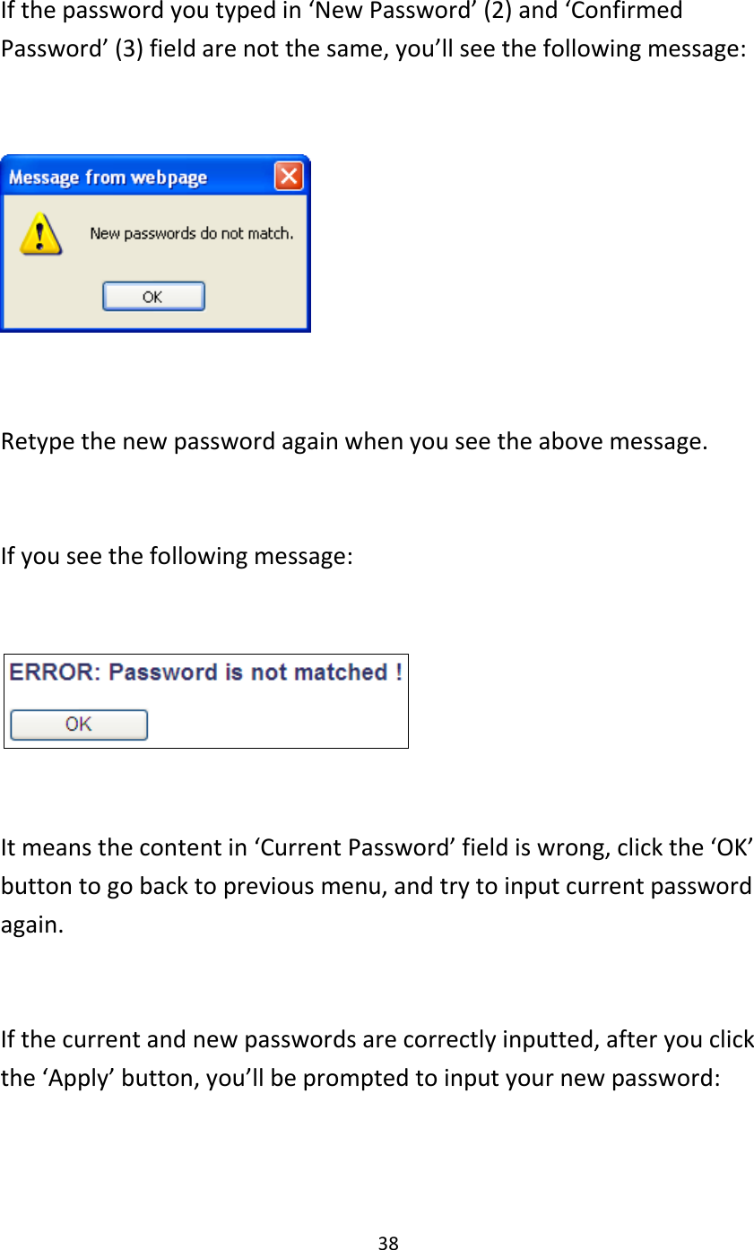 38  If the password you typed in ‘New Password’ (2) and ‘Confirmed Password’ (3) field are not the same, you’ll see the following message:    Retype the new password again when you see the above message.  If you see the following message:    It means the content in ‘Current Password’ field is wrong, click the ‘OK’ button to go back to previous menu, and try to input current password again.    If the current and new passwords are correctly inputted, after you click the ‘Apply’ button, you’ll be prompted to input your new password:  
