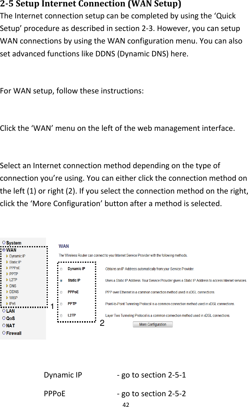 42  2-5 Setup Internet Connection (WAN Setup) The Internet connection setup can be completed by using the ‘Quick Setup’ procedure as described in section 2-3. However, you can setup WAN connections by using the WAN configuration menu. You can also set advanced functions like DDNS (Dynamic DNS) here.  For WAN setup, follow these instructions:  Click the ‘WAN’ menu on the left of the web management interface.  Select an Internet connection method depending on the type of connection you’re using. You can either click the connection method on the left (1) or right (2). If you select the connection method on the right, click the ‘More Configuration’ button after a method is selected.    Dynamic IP      - go to section 2-5-1 PPPoE        - go to section 2-5-2 1 2 
