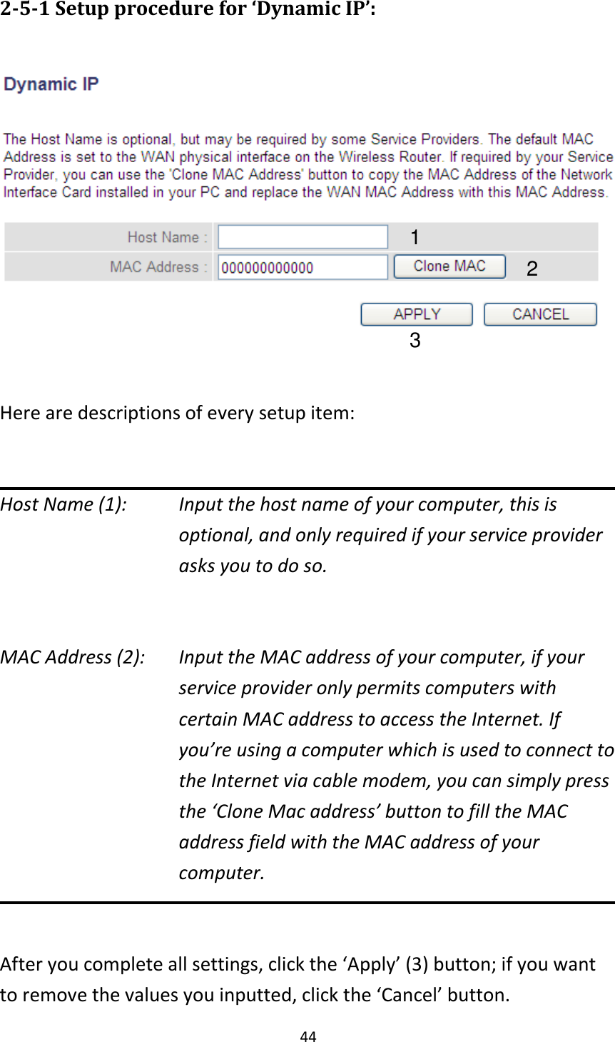 44 2-5-1 Setup procedure for ‘Dynamic IP’:    Here are descriptions of every setup item:  Host Name (1):    Input the host name of your computer, this is optional, and only required if your service provider asks you to do so.    MAC Address (2):    Input the MAC address of your computer, if your service provider only permits computers with certain MAC address to access the Internet. If you’re using a computer which is used to connect to the Internet via cable modem, you can simply press the ‘Clone Mac address’ button to fill the MAC address field with the MAC address of your computer.  After you complete all settings, click the ‘Apply’ (3) button; if you want to remove the values you inputted, click the ‘Cancel’ button. 1 2 3 
