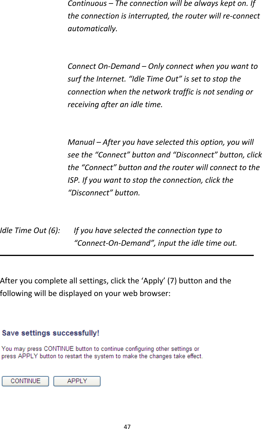 47 Continuous – The connection will be always kept on. If the connection is interrupted, the router will re-connect automatically.  Connect On-Demand – Only connect when you want to surf the Internet. “Idle Time Out” is set to stop the connection when the network traffic is not sending or receiving after an idle time.  Manual – After you have selected this option, you will see the “Connect” button and “Disconnect” button, click the “Connect” button and the router will connect to the ISP. If you want to stop the connection, click the “Disconnect” button.  Idle Time Out (6):    If you have selected the connection type to “Connect-On-Demand”, input the idle time out.  After you complete all settings, click the ‘Apply’ (7) button and the following will be displayed on your web browser:    