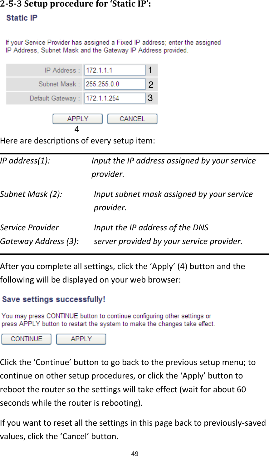 49 2-5-3 Setup procedure for ‘Static IP’:    Here are descriptions of every setup item: IP address(1):    Input the IP address assigned by your service    provider. Subnet Mask (2):    Input subnet mask assigned by your service provider.   Service Provider      Input the IP address of the DNS Gateway Address (3):    server provided by your service provider. After you complete all settings, click the ‘Apply’ (4) button and the following will be displayed on your web browser:  Click the ‘Continue’ button to go back to the previous setup menu; to continue on other setup procedures, or click the ‘Apply’ button to reboot the router so the settings will take effect (wait for about 60 seconds while the router is rebooting). If you want to reset all the settings in this page back to previously-saved values, click the ‘Cancel’ button. 1 2 3 4 