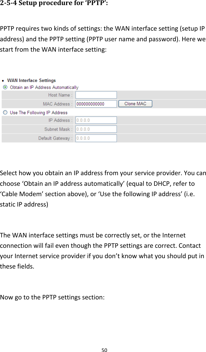 50 2-5-4 Setup procedure for ‘PPTP’:  PPTP requires two kinds of settings: the WAN interface setting (setup IP address) and the PPTP setting (PPTP user name and password). Here we start from the WAN interface setting:    Select how you obtain an IP address from your service provider. You can choose ‘Obtain an IP address automatically’ (equal to DHCP, refer to ‘Cable Modem’ section above), or ‘Use the following IP address’ (i.e. static IP address)  The WAN interface settings must be correctly set, or the Internet connection will fail even though the PPTP settings are correct. Contact your Internet service provider if you don’t know what you should put in these fields.  Now go to the PPTP settings section:  