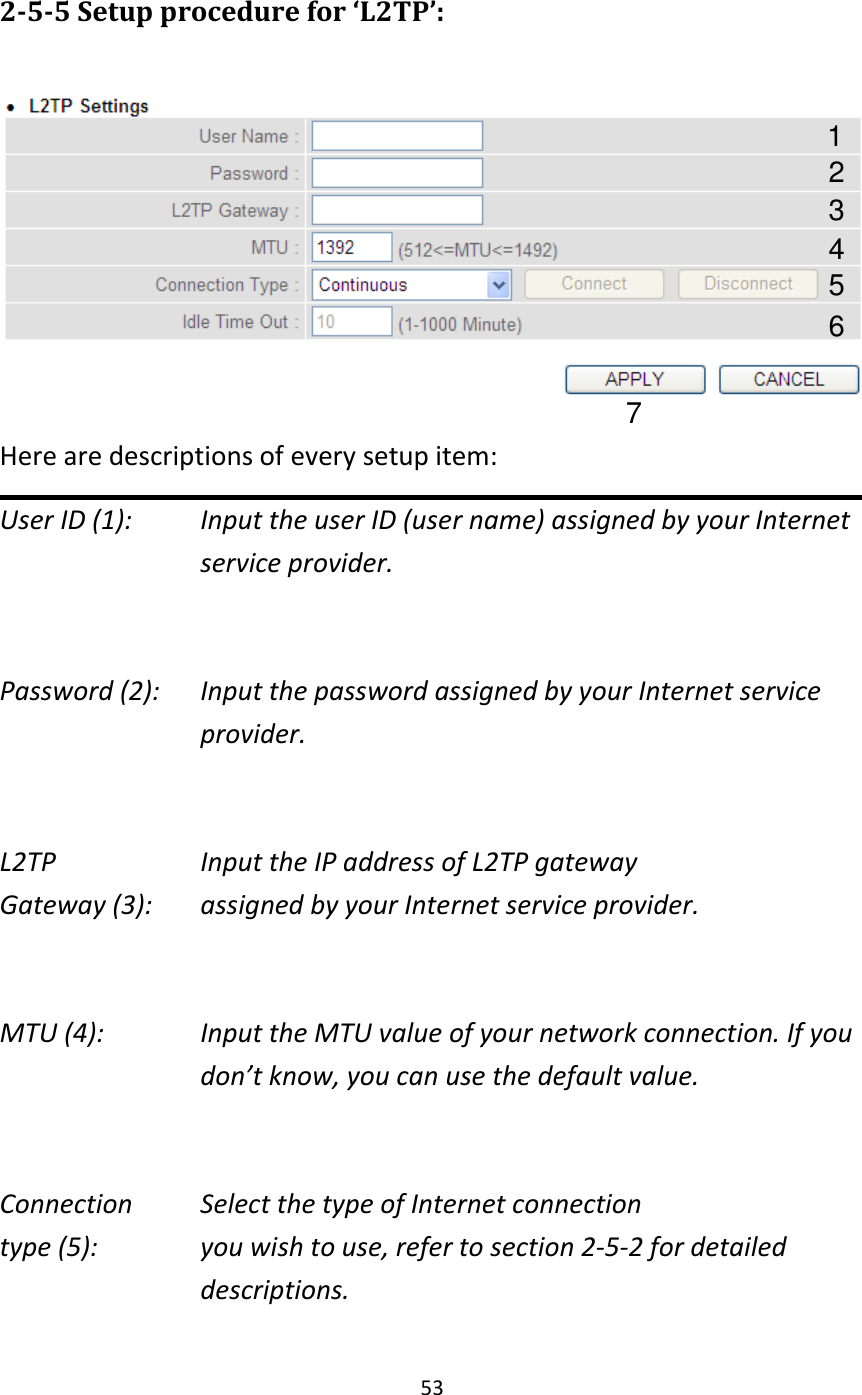 53  2-5-5 Setup procedure for ‘L2TP’:   Here are descriptions of every setup item: User ID (1):    Input the user ID (user name) assigned by your Internet service provider.  Password (2):    Input the password assigned by your Internet service provider.  L2TP      Input the IP address of L2TP gateway   Gateway (3):    assigned by your Internet service provider.  MTU (4):    Input the MTU value of your network connection. If you don’t know, you can use the default value.  Connection    Select the type of Internet connection type (5):    you wish to use, refer to section 2-5-2 for detailed descriptions.  1 2 4 3 5 7 6 