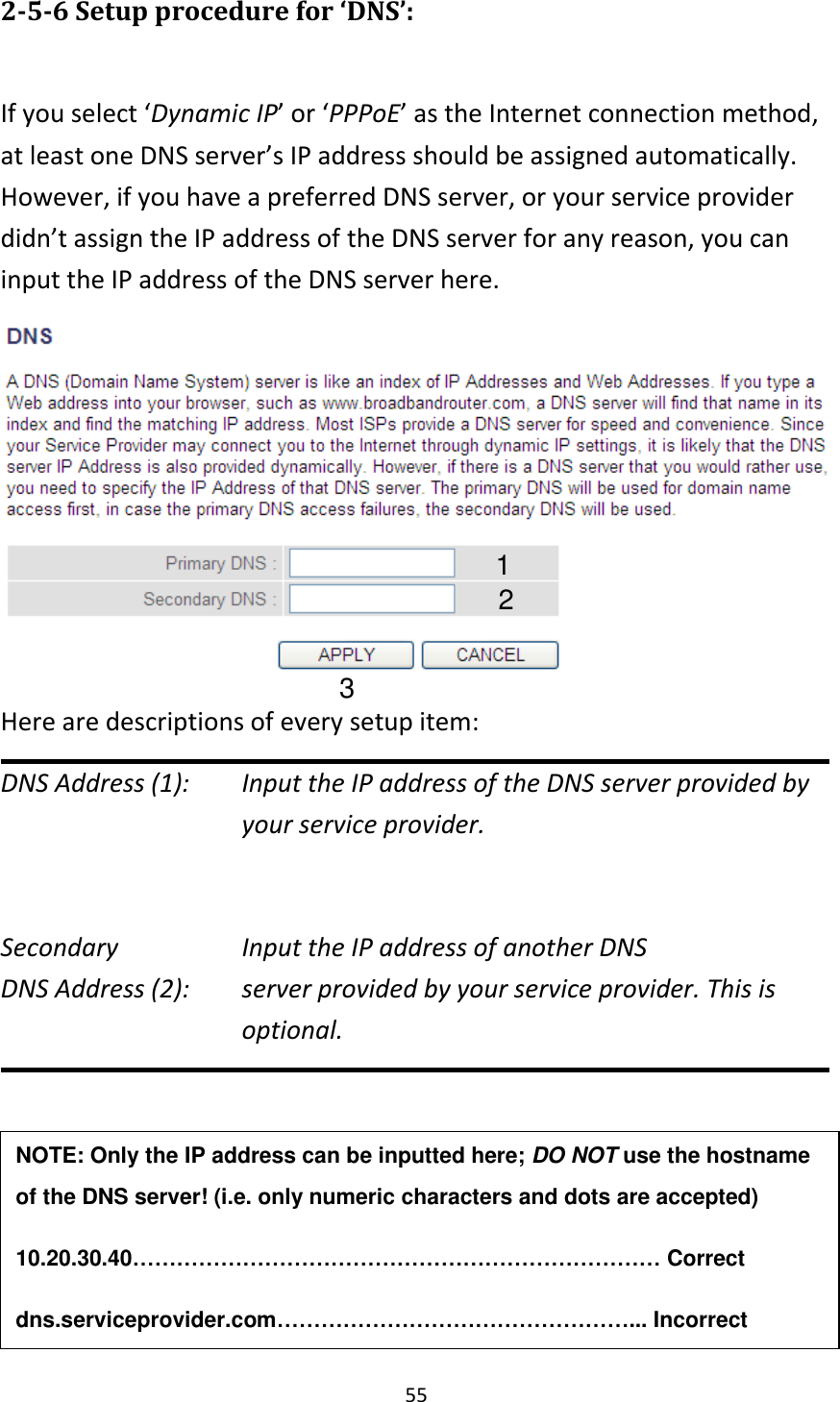 55 2-5-6 Setup procedure for ‘DNS’:  If you select ‘Dynamic IP’ or ‘PPPoE’ as the Internet connection method, at least one DNS server’s IP address should be assigned automatically. However, if you have a preferred DNS server, or your service provider didn’t assign the IP address of the DNS server for any reason, you can input the IP address of the DNS server here.    Here are descriptions of every setup item: DNS Address (1):    Input the IP address of the DNS server provided by your service provider.  Secondary        Input the IP address of another DNS DNS Address (2):    server provided by your service provider. This is optional.      NOTE: Only the IP address can be inputted here; DO NOT use the hostname of the DNS server! (i.e. only numeric characters and dots are accepted) 10.20.30.40……………………………………………………………… Correct dns.serviceprovider.com…………………………………………... Incorrect  1 2 3 