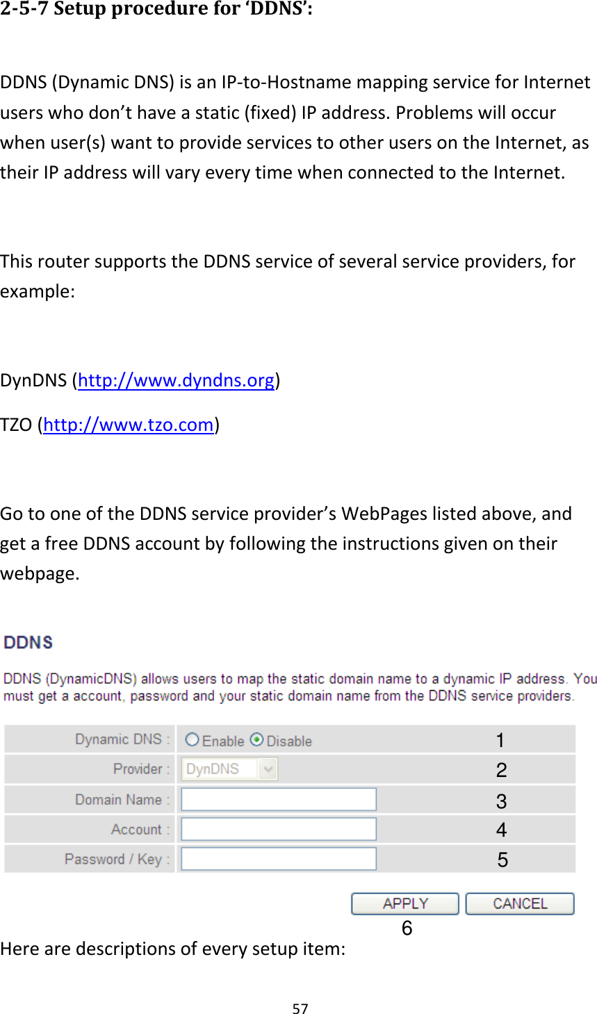 57 2-5-7 Setup procedure for ‘DDNS’:  DDNS (Dynamic DNS) is an IP-to-Hostname mapping service for Internet users who don’t have a static (fixed) IP address. Problems will occur when user(s) want to provide services to other users on the Internet, as their IP address will vary every time when connected to the Internet.  This router supports the DDNS service of several service providers, for example:  DynDNS (http://www.dyndns.org) TZO (http://www.tzo.com)  Go to one of the DDNS service provider’s WebPages listed above, and get a free DDNS account by following the instructions given on their webpage.   Here are descriptions of every setup item: 1 2 3 4 5 6 