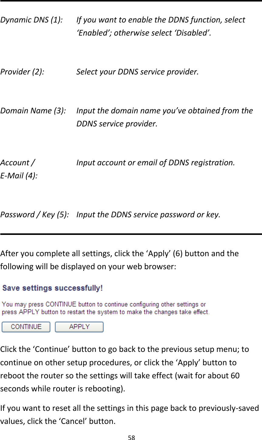 58  Dynamic DNS (1):    If you want to enable the DDNS function, select ‘Enabled’; otherwise select ‘Disabled’.  Provider (2):      Select your DDNS service provider.  Domain Name (3):    Input the domain name you’ve obtained from the DDNS service provider.  Account /        Input account or email of DDNS registration. E-Mail (4):    Password / Key (5):   Input the DDNS service password or key.  After you complete all settings, click the ‘Apply’ (6) button and the following will be displayed on your web browser:  Click the ‘Continue’ button to go back to the previous setup menu; to continue on other setup procedures, or click the ‘Apply’ button to reboot the router so the settings will take effect (wait for about 60 seconds while router is rebooting). If you want to reset all the settings in this page back to previously-saved values, click the ‘Cancel’ button. 