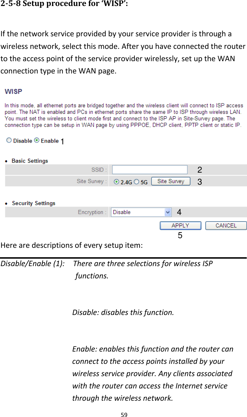 59 2-5-8 Setup procedure for ‘WISP’:  If the network service provided by your service provider is through a wireless network, select this mode. After you have connected the router to the access point of the service provider wirelessly, set up the WAN connection type in the WAN page.  Here are descriptions of every setup item: Disable/Enable (1):    There are three selections for wireless ISP                                     functions.  Disable: disables this function.  Enable: enables this function and the router can connect to the access points installed by your wireless service provider. Any clients associated with the router can access the Internet service through the wireless network. 1 2 3 4 5 