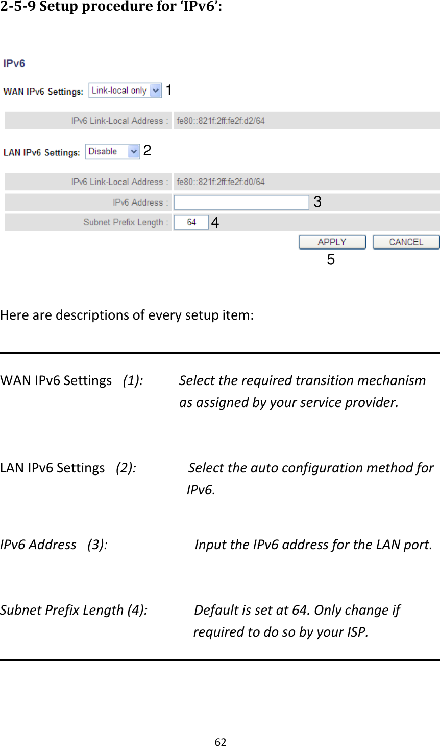 62 2-5-9 Setup procedure for ‘IPv6’:    Here are descriptions of every setup item:  WAN IPv6 Settings   (1):    Select the required transition mechanism as assigned by your service provider.  LAN IPv6 Settings   (2):              Select the auto configuration method for     IPv6.  IPv6 Address   (3):                      Input the IPv6 address for the LAN port.  Subnet Prefix Length (4):         Default is set at 64. Only change if                                                                   required to do so by your ISP.            1 2 3 4 5 