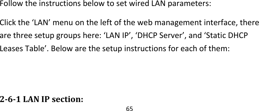 65                  Follow the instructions below to set wired LAN parameters: Click the ‘LAN’ menu on the left of the web management interface, there are three setup groups here: ‘LAN IP’, ‘DHCP Server’, and ‘Static DHCP Leases Table’. Below are the setup instructions for each of them:   2-6-1 LAN IP section: 