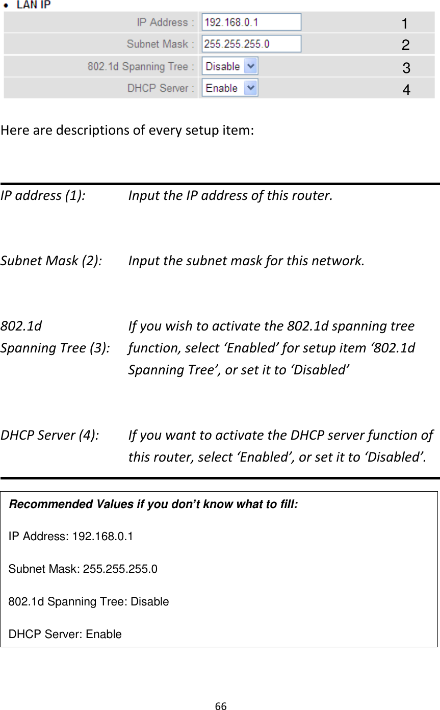 66   Here are descriptions of every setup item:  IP address (1):      Input the IP address of this router.  Subnet Mask (2):    Input the subnet mask for this network.  802.1d         If you wish to activate the 802.1d spanning tree Spanning Tree (3):    function, select ‘Enabled’ for setup item ‘802.1d Spanning Tree’, or set it to ‘Disabled’  DHCP Server (4):  If you want to activate the DHCP server function of this router, select ‘Enabled’, or set it to ‘Disabled’.        Recommended Values if you don’t know what to fill: IP Address: 192.168.0.1 Subnet Mask: 255.255.255.0 802.1d Spanning Tree: Disable DHCP Server: Enable 1 3 2 4 