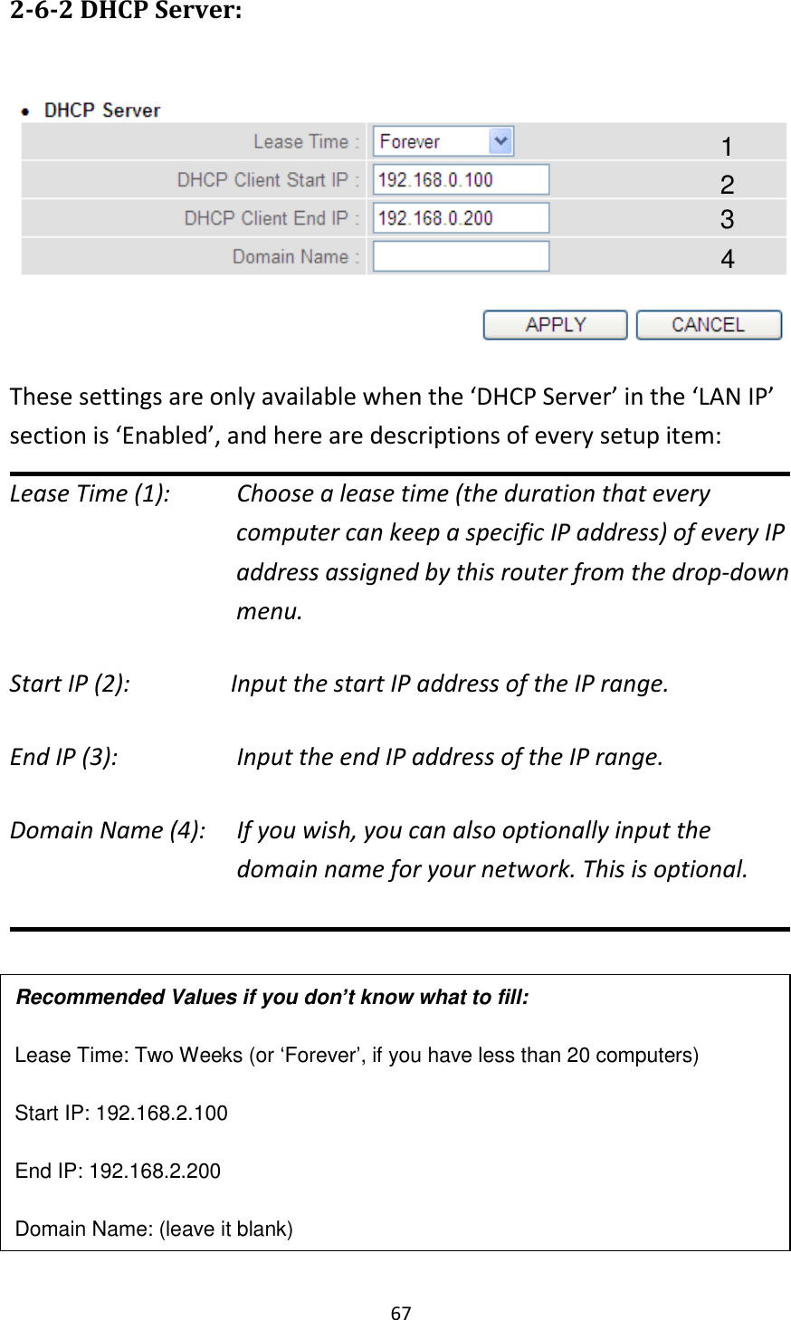 67 2-6-2 DHCP Server:   These settings are only available when the ‘DHCP Server’ in the ‘LAN IP’ section is ‘Enabled’, and here are descriptions of every setup item: Lease Time (1):     Choose a lease time (the duration that every computer can keep a specific IP address) of every IP address assigned by this router from the drop-down menu. Start IP (2):        Input the start IP address of the IP range. End IP (3):        Input the end IP address of the IP range. Domain Name (4):    If you wish, you can also optionally input the domain name for your network. This is optional.        Recommended Values if you don’t know what to fill: Lease Time: Two Weeks (or ‘Forever’, if you have less than 20 computers) Start IP: 192.168.2.100 End IP: 192.168.2.200 Domain Name: (leave it blank) 1 3 4 2 